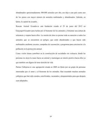 abandonados aproximadamente 500.000 animales por año, eso deja a este país como uno
de los países con mayor número de animales maltratados y abandonados. Además, en
Quito, la capital de ecuador,
Rescate Animal Ecuador es una fundación creada el 25 de junio del 2012 en
Guayaquil-Ecuador para luchar por el bienestar de los animales y fomentar una cultura de
tolerancia y respeto hacia ellos. La misión de éstos es prestar toda su atención a todos los
animales que se encuentren en peligro, que estén abandonados y que hayan sido
maltratados mediante rescates, campañas de vacunación y programas para concienciar a la
población en la protección animal.
Como visión tienen contribuir en la construcción de sociedades sin violencia, donde las
personas no alcen la mano hacia un animal y mantengan un interés positivo hacia ellos ya
que también son dignos de tener derecho de vida.
Patitas Callejeras es una agrupación creada en 2009 en Quito por un grupo de personas
interesadas por el amor y el bienestar de los animales. Han rescatado muchos animales
callejeros que han sido curados, esterilizados, vacunados y desparasitados para que después
sean adoptados.
14
 