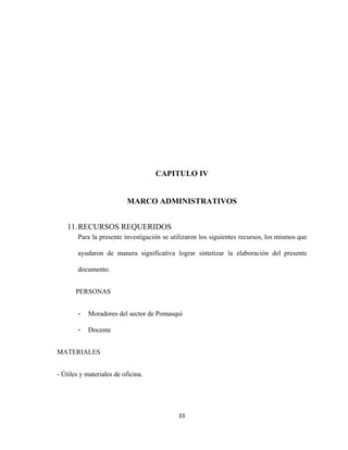CAPITULO IV
MARCO ADMINISTRATIVOS
11.RECURSOS REQUERIDOS
Para la presente investigación se utilizaron los siguientes recursos, los mismos que
ayudaron de manera significativa lograr sintetizar la elaboración del presente
documento.
PERSONAS
- Moradores del sector de Pomasqui
- Docente
MATERIALES
- Útiles y materiales de oficina.
33
 