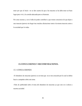 tener por que al inicio no se dan cuenta de que a las macotas se las debe tener un buen
lugar para vivir y la comida adecuada para su bienestar.
Por estas razones y con el afán de poder contribuir a que tomen conciencia de que dejar a
una mascota (perros) sin hogar trae muchas afectaciones tanto a la misma mascota como a
la sociedad que le rodea.
13.CONCLUSIONES Y RECOMENDACIONES.
13.1 CONCLUSIONES
-El abandono de mascotas (perros) es un tema que no es tan conocido por lo cual se deben
hacer a campañas sobre este tema
-Falta de publicidad sobre el tema del abandono de mascotas ya que esto en si afecta a
nuestra sociedad.
36
 