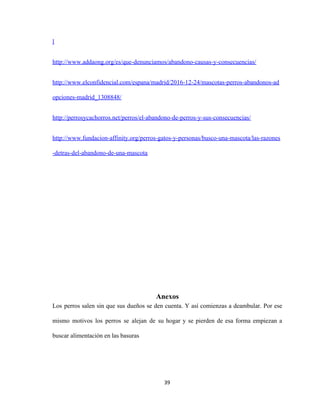l
http://www.addaong.org/es/que-denunciamos/abandono-causas-y-consecuencias/
http://www.elconfidencial.com/espana/madrid/2016-12-24/mascotas-perros-abandonos-ad
opciones-madrid_1308848/
http://perrosycachorros.net/perros/el-abandono-de-perros-y-sus-consecuencias/
http://www.fundacion-affinity.org/perros-gatos-y-personas/busco-una-mascota/las-razones
-detras-del-abandono-de-una-mascota
Anexos
Los perros salen sin que sus dueños se den cuenta. Y así comienzas a deambular. Por ese
mismo motivos los perros se alejan de su hogar y se pierden de esa forma empiezan a
buscar alimentación en las basuras
39
 