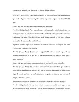 competencias laborables previstas en el curriculum del Bachillerato.
Art.631.2 (Código Penal): "Quienes abandonen a un animal doméstico en condiciones en
que pueda peligrar su vida o su integridad serán castigados con la pena de multa de 10 a 30
días"
Quiere decir que aquel que abandone una mascota será multado.
Art. 632.2 (Código Penal):​ ​"Los que maltrataren cruelmente a los animales domésticos o a
cualesquiera otros en espectáculos no autorizados legalmente sin incurrir en los supuestos
previstos en el artículo 337 serán castigados con la pena de multa de 20 a 60 días o trabajos
en beneficio de la comunidad de 20 a 30 días"
Significa que todo aquel que maltrate a un animal doméstico o cualquier otro será
castigado con trabajos de la comunidad.
Art. 413 (Código Penal): “Los que sin causa justificable hubieren matado alguno de los
animales mencionados en el Art. 411, o le hubieren causado una herida o lesión grave,
serán reprimidos”
Quiere decir que aquellos que maten a un animal sin justificación serán reprimidos.
Art. 414 (Código Penal): “Se penará con cinco a treinta días de multa al que sin haber
tomado las precauciones convenientes para que un animal no cause daño, lo dejare en un
lugar de tránsito público o lo confiare a alguien inexperto, en forma tal que exponga al
peligro a personas o cosas”
Significa que aquellos que abandonen un animal a la calle serán castigados con cárcel.
Art. 414 (Código Penal): “El que, sin necesidad, matare a un animal doméstico, que no sea
de los mencionados en el artículo 411, o a un animal domesticado, o les hubiere causado
7
 