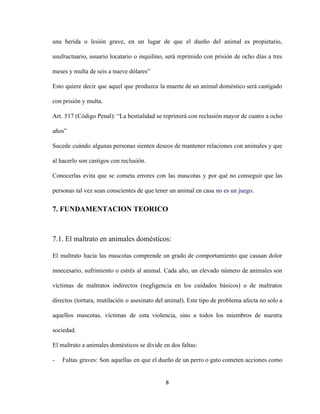 una herida o lesión grave, en un lugar de que el dueño del animal es propietario,
usufructuario, usuario locatario o inquilino, será reprimido con prisión de ocho días a tres
meses y multa de seis a nueve dólares”
Esto quiere decir que aquel que produzca la muerte de un animal doméstico será castigado
con prisión y multa.
Art. 517 (Código Penal):​ ​“La bestialidad se reprimirá con reclusión mayor de cuatro a ocho
años”
Sucede cuándo algunas personas sienten deseos de mantener relaciones con animales y que
al hacerlo son castigos con reclusión.
Conocerlas evita que se cometa errores con las mascotas y por qué no conseguir que las
personas tal vez sean conscientes de que tener un animal en casa ​no es un juego.
7. FUNDAMENTACION TEORICO
7.1. El maltrato en animales domésticos:
El maltrato hacia las mascotas comprende un grado de comportamiento que causan dolor
innecesario, sufrimiento o estrés al animal. Cada año, un elevado número de animales son
víctimas de maltratos indirectos (negligencia en los cuidados básicos) o de maltratos
directos (tortura, mutilación o asesinato del animal). Este tipo de problema afecta no solo a
aquellos mascotas, víctimas de esta violencia, sino a todos los miembros de nuestra
sociedad.
El maltrato a animales domésticos se divide en dos faltas:
- Faltas graves: Son aquellas en que el dueño de un perro o gato cometen acciones como
8
 