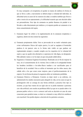DERECHO PENAL II – PARTE ESPECIAL LA EUTANASIA – HOMICIDIO PIADOSO
Es muy semejante a la terapéutica al quedar en manos de médicos la forma en
que se lleva a cabo y nuevamente se debería dejar a voluntad del individuo, la
dificultad sería en casos de los menores de edad, se tendría también que llevar a
cabo a través de un representante y la dificultad recaería que esta decisión debe
ser personalísima. Este tipo de eutanasia no podría llamarse de piedad si es
llevado a cabo directamente por médicos y ni siquiera podría ser eutanasia si no
tiene consentimiento del sujeto.
3. Eutanasia legal: Se refiere a la reglamentación de la eutanasia terapéutica o
eugénica, dentro de ésta existen las siguientes:
a) Eutanasia propiamente dicha: Esta es provocada de un modo voluntaria para
evitar sufrimientos físicos del sujeto pasivo, la cual se equipara al homicidio
piadoso. A mi parecer esta es la forma más viable en que pudiera ser
reglamentada siempre y cuando cumpla con los requisitos de la voluntad del
sujeto y que no quede otra alternativa o esperanza de vida digna, no denigrante.
Más adelante vamos a ver los tipos en que esta puede subdividirse.
b) Eugenesia o Eutanasia Eugénico-Económica: Realizada con el fin de mejorar la
raza, sin el consentimiento de la víctima. Esta se daba en la antigüedad donde
los hombres inválidos o los niños flacos tendían a ser sacrificados para el
beneficio de la sociedad. Esta se utiliza al momento que los niños nacen, dan
cabida sólo a los que crean como mejores, para el perfeccionamiento de la
especie. En mi forma de pensar la eugenesia debe ser totalmente prohibida.
c) Eutanasia Omisiva u Ortanasia: Consiste en dejar morir a un enfermo, sin
administrarle los medios necesarios para alargarle la vida, en los casos en que la
prolongación sólo se consiga de una forma artificial y precaria. Este tipo es
reciente, ya que hace menos de un siglo aún no se podía mantener a personas
con vida artificial, este resulta un problema difícil ya que no se puede saber si la
persona podría volver a vivir o conocer cuál sería su decisión en caso de estar
consciente para poderla tomar, es decir su voluntad es muy difícil de establecer
con exactitud. Esto podría dejarse a decisión de los parientes cercanos.
UNIVERSIDAD NACIONAL JOSÉ FAUSTINO SACHEZ CARRIÓN – FACULTAD DE DERECHO Y CIENCIAS POLÍTICAS P
 