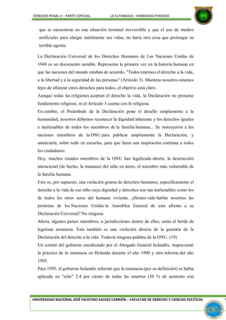 DERECHO PENAL II – PARTE ESPECIAL LA EUTANASIA – HOMICIDIO PIADOSO
que se encuentran en una situación terminal irreversible y que el uso de medios
artificiales para alargar inútilmente sus vidas, no haría otra cosa que prolongar su
terrible agonía.
La Declaración Universal de los Derechos Humanos de Las Naciones Unidas de
1948 es un documento notable. Representa la primera vez en la historia humana en
que las naciones del mundo estaban de acuerdo, "Todos tenemos el derecho a la vida,
a la libertad y a la seguridad de las personas" (Artículo 3). Mientras nosotros estamos
lejos de afianzar estos derechos para todos, el objetivo está claro.
Aunque todas las religiones aceptan el derecho la vida, la Declaración no presume
fundamento religioso, ni el Artículo 3 cuenta con fe religiosa.
En cambio, el Preámbulo de la Declaración pone el desafío simplemente a la
humanidad, nosotros debemos reconocer la dignidad inherente y los derechos iguales
e inalienables de todos los miembros de la familia humana... Se instruyeron a las
naciones miembros de la ONU para publicar ampliamente la Declaración, y
anunciarla, sobre todo en escuelas, para que fuera una inspiración continua a todos
los ciudadanos.
Hoy, muchos estados miembros de la ONU han legalizado aborto, la destrucción
intencional (de hecho, la matanza) del niño en útero, el miembro más vulnerable de
la familia humana.
Esto es, por supuesto, una violación gruesa de derechos humanos, específicamente el
derecho a la vida de ese niño cuya dignidad y derechos son tan inalienables como los
de todos los otros seres del humano viviente. ¿Hemos oído hablar nosotros las
protestas de los Naciones Unidas la Asamblea General de esta afrenta a su
Declaración Universal? No ninguna.
Ahora, algunos países miembros, o jurisdicciones dentro de ellos, están al borde de
legalizar eutanasia. Ésta también es una violación directa de la garantía de la
Declaración del derecho a la vida. Todavía ninguna palabra de la ONU. (19)
Un comité del gobierno encabezado por el Abogado General holandés, inspeccionó
la práctica de la eutanasia en Holanda durante el año 1990 y otro informe del año
1995.
Para 1995, el gobierno holandés informó que la eutanasia (por su definición) se había
aplicado en "sólo" 2.4 por ciento de todas las muertes (30 % de aumento con
UNIVERSIDAD NACIONAL JOSÉ FAUSTINO SACHEZ CARRIÓN – FACULTAD DE DERECHO Y CIENCIAS POLÍTICAS P
 