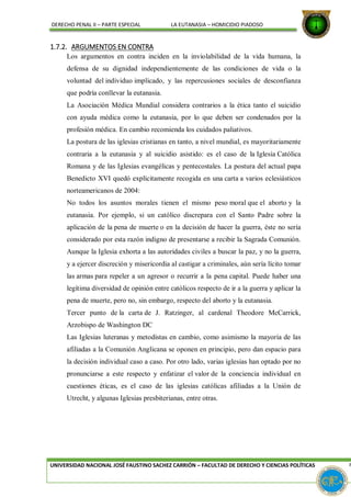 DERECHO PENAL II – PARTE ESPECIAL LA EUTANASIA – HOMICIDIO PIADOSO
1.7.2. ARGUMENTOS EN CONTRA
Los argumentos en contra inciden en la inviolabilidad de la vida humana, la
defensa de su dignidad independientemente de las condiciones de vida o la
voluntad del individuo implicado, y las repercusiones sociales de desconfianza
que podría conllevar la eutanasia.
La Asociación Médica Mundial considera contrarios a la ética tanto el suicidio
con ayuda médica como la eutanasia, por lo que deben ser condenados por la
profesión médica. En cambio recomienda los cuidados paliativos.
La postura de las iglesias cristianas en tanto, a nivel mundial, es mayoritariamente
contraria a la eutanasia y al suicidio asistido: es el caso de la Iglesia Católica
Romana y de las Iglesias evangélicas y pentecostales. La postura del actual papa
Benedicto XVI quedó explícitamente recogida en una carta a varios eclesiásticos
norteamericanos de 2004:
No todos los asuntos morales tienen el mismo peso moral que el aborto y la
eutanasia. Por ejemplo, si un católico discrepara con el Santo Padre sobre la
aplicación de la pena de muerte o en la decisión de hacer la guerra, éste no sería
considerado por esta razón indigno de presentarse a recibir la Sagrada Comunión.
Aunque la Iglesia exhorta a las autoridades civiles a buscar la paz, y no la guerra,
y a ejercer discreción y misericordia al castigar a criminales, aún sería lícito tomar
las armas para repeler a un agresor o recurrir a la pena capital. Puede haber una
legítima diversidad de opinión entre católicos respecto de ir a la guerra y aplicar la
pena de muerte, pero no, sin embargo, respecto del aborto y la eutanasia.
Tercer punto de la carta de J. Ratzinger, al cardenal Theodore McCarrick,
Arzobispo de Washington DC
Las Iglesias luteranas y metodistas en cambio, como asimismo la mayoría de las
afiliadas a la Comunión Anglicana se oponen en principio, pero dan espacio para
la decisión individual caso a caso. Por otro lado, varias iglesias han optado por no
pronunciarse a este respecto y enfatizar el valor de la conciencia individual en
cuestiones éticas, es el caso de las iglesias católicas afiliadas a la Unión de
Utrecht, y algunas Iglesias presbiterianas, entre otras.
UNIVERSIDAD NACIONAL JOSÉ FAUSTINO SACHEZ CARRIÓN – FACULTAD DE DERECHO Y CIENCIAS POLÍTICAS P
 