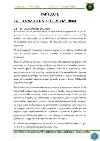 DERECHO PENAL II – PARTE ESPECIAL LA EUTANASIA – HOMICIDIO PIADOSO
CAPÍTULO II:
LA EUTANASIA A NIVEL SOCIAL Y MUNDIAL
2.1. LA SOCIEDAD ANTE LA EUTANASIA
La eutanasia fue un problema social en aquellas sociedades primitivas en que se
practicaba la eliminación de vidas consideradas inútiles, costumbre que estuvo admitida
respecto a los recién nacidos con malformaciones o los ancianos en distintos pueblos de
la antigüedad, hasta que la influencia del cristianismo acabó con tales prácticas
inhumanas.
Desde la llegada del cristianismo, la eutanasia dejó de ser un problema social hasta el
siglo XX, en que algunos vuelven a convertirla en problema al pretender su
legalización.
Desde los años 30 de este siglo se vienen constituyendo asociaciones en defensa de la
eutanasia y se han propuesto leyes permisivas, que habitualmente han sido rechazadas,
en distintos países. Sin embargo, la actitud a favor de la eutanasia de estos
pequeños grupos, y cierta mentalidad de relativización del respeto debido al ser humano
(que se expresa, por ejemplo, en el aborto), van calando en la sociedad, convirtiendo de
nuevo a la eutanasia en un problema social que vuelve a aparecer después de haber sido
superado durante siglos.
Los defensores de la eutanasia así lo exponen conforme a la siguiente argumentación: la
enfermedad, invalidez o vejez de algunas personas ha llegado a extremos que convierten
esas vidas en vidas sin sentido, inútiles y aun seriamente gravosas, no sólo para los
familiares y allegados, sino también para las arcas públicas, que tienen que soportar
cuantiosísimos dispendios en prestaciones sanitarias de la Seguridad Social y subsidios
de diversa índole, con la carga que eso supone para los contribuyentes. Estas situaciones
se prolongan, además, gracias a los avances de la investigación científica que han
logrado alargar considerablemente las expectativas de vida de la población. Por
consiguiente, el Estado tiene el derecho, y aun el deber, de no hacer que pese sobre la
colectividad la carga del sostenimiento de estas vidas sin sentido.
El efecto de esta acción redundará en beneficio del conjunto de la colectividad, lo que
no deja de ser una manifestación de solidaridad social.
UNIVERSIDAD NACIONAL JOSÉ FAUSTINO SACHEZ CARRIÓN – FACULTAD DE DERECHO Y CIENCIAS POLÍTICAS P
 