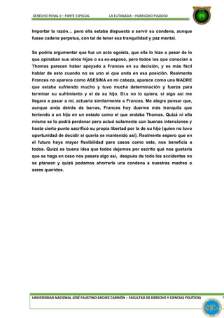 DERECHO PENAL II – PARTE ESPECIAL LA EUTANASIA – HOMICIDIO PIADOSO
Importar la razón… pero ella estaba dispuesta a servir su condena, aunque
fuese cadena perpetua, con tal de tener esa tranquilidad y paz mental.
Se podría argumentar que fue un acto egoísta, que ella lo hizo a pesar de lo
que opinaban sus otros hijos o su ex-esposo, pero todos los que conocían a
Thomas parecen haber apoyado a Frances en su decisión, y es más fácil
hablar de esto cuando no es uno el que anda en esa posición. Realmente
Frances no aparece como ASESINA en mi cabeza, aparece como una MADRE
que estaba sufriendo mucho y tuvo mucha determinación y fuerza para
terminar su sufrimiento y el de su hijo. Di.s no lo quiera, si algo así me
llegara a pasar a mí, actuaría similarmente a Frances. Me alegra pensar que,
aunque anda detrás de barras, Frances hoy duerme más tranquila que
teniendo a un hijo en un estado como el que andaba Thomas. Quizá ni ella
misma se lo podrá perdonar pero actuó solamente con buenas intenciones y
hasta cierto punto sacrificó su propia libertad por la de su hijo (quien no tuvo
oportunidad de decidir si quería se mantenido así). Realmente espero que en
el futuro haya mayor flexibilidad para casos como este, nos beneficia a
todos. Quizá es buena idea que todos dejemos por escrito qué nos gustaría
que se haga en caso nos pasara algo así, después de todo los accidentes no
se planean y quizá podamos ahorrarle una condena a nuestras madres o
seres queridos.
UNIVERSIDAD NACIONAL JOSÉ FAUSTINO SACHEZ CARRIÓN – FACULTAD DE DERECHO Y CIENCIAS POLÍTICAS P
 