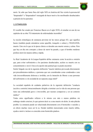 DERECHO PENAL II – PARTE ESPECIAL LA EUTANASIA – HOMICIDIO PIADOSO
morir. Se sabe que hasta fines del siglo XIX en América del Sur existía la persona del
"despenador" o "despenadora" encargada de hacer morir a los moribundos desahuciados
a petición de los parientes
1.2 ETIMOLOGÍA
El vocablo fue creado por Francisco Bacon en el siglo XVII, al estudiar en uno de sus
capítulos de su obra "El tratamiento de enfermedades incurables"
La noción etimológica de eutanasia proviene de las raíces griegas EU, que significa
bueno (también puede entenderse como apacible, tranquilo o calmo) y THANATOS,
muerte. Esto era lo que en la época clásica se deseaba una muerte serena y calma. Pero
que hoy en día este concepto y deseo de morir ha pasado, a que el hombre moderno
prefiera morir de manera súbita y rápida.
La Real Academia de la Lengua Española define eutanasia como la acción u omisión
que, para evitar sufrimientos a los pacientes desahuciados, acelera su muerte con su
consentimiento o sin él. Esta es la opción más puntual que se puede encontrar.
Sotelo Salgado nos da la siguiente definición "muerte indolora provocada directamente
por procedimientos médicos, a personas que son consideradas como condenadas a una
vida irreversiblemente dolorosa o inválida, con la intención de liberar a esas personas
del sufrimiento o a la sociedad de un supuesta carga inútil"
La sociedad española de cuidados paliativos da la siguiente definición "conducta
(acción u omisión) intencionalmente dirigida a terminar con la vida de una persona que
tiene una enfermedad grave e irreversible, por razones compasivas y en un contexto
médico"
Todos estos significados refieren a lo mismo con más o menos palabras sin
embargo siendo concisos, lo que quieren decir es a una muerte sin dolor, la más plácida
posible. La eutanasia puede ser relacionada directamente con el homicidio o suicidio y
en efecto muchas veces así lo es. Siendo también mencionada como muerte súbita,
ayuda a morir e incluso es conocida como homicidio piadoso.
UNIVERSIDAD NACIONAL JOSÉ FAUSTINO SACHEZ CARRIÓN – FACULTAD DE DERECHO Y CIENCIAS POLÍTICAS
 