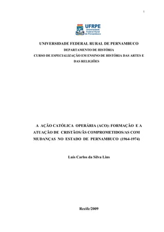 1




  UNIVERSIDADE FEDERAL RURAL DE PERNAMBUCO
               DEPARTAMENTO DE HISTÓRIA
CURSO DE ESPECIALIZAÇÃO EM ENSINO DE HISTÓRIA DAS ARTES E
                    DAS RELIGIÕES




 A AÇÃO CATÓLICA OPERÁRIA (ACO): FORMAÇÃO E A
ATUAÇÃO DE CRISTÃOS/ÃS COMPROMETIDOS/AS COM
MUDANÇAS NO ESTADO DE PERNAMBUCO (1964-1974)



                 Luís Carlos da Silva Lins




                       Recife/2009
 
