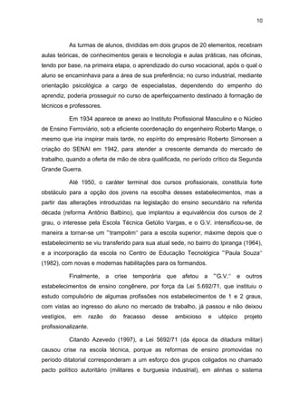 10



             As turmas de alunos, divididas em dois grupos de 20 elementos, recebiam
aulas teóricas, de conhecimentos gerais e tecnologia e aulas práticas, nas oficinas,
tendo por base, na primeira etapa, o aprendizado do curso vocacional, após o qual o
aluno se encaminhava para a área de sua preferência; no curso industrial, mediante
orientação psicológica a cargo de especialistas, dependendo do empenho do
aprendiz, poderia prosseguir no curso de aperfeiçoamento destinado à formação de
técnicos e professores.

             Em 1934 aparece œ anexo ao Instituto Profissional Masculino e o Núcleo
de Ensino Ferroviário, sob a eficiente coordenação do engenheiro Roberto Mange, o
mesmo que iria inspirar mais tarde, no espírito do empresário Roberto Simonsen a
criação do SENAI em 1942, para atender a crescente demanda do mercado de
trabalho, quando a oferta de mão de obra qualificada, no período crítico da Segunda
Grande Guerra.

             Até 1950, o caráter terminal dos cursos profissionais, constituía forte
obstáculo para a opção dos jovens na escolha desses estabelecimentos, mas a
partir das alterações introduzidas na legislação do ensino secundário na referida
década (reforma Antônio Balbino), que implantou a equivalência dos cursos de 2
grau, o interesse pela Escola Técnica Getúlio Vargas, e o G.V. intensificou-se, de
maneira a tornar-se um ”‘trampolim‘‘ para a escola superior, máxime depois que o
estabelecimento se viu transferido para sua atual sede, no bairro do Ipiranga (1964),
e a incorporação da escola no Centro de Educação Tecnológica ”‘Paula Souza‘‘
(1982), com novas e modernas habilitações para os formandos.

             Finalmente, a     crise   temporária   que   afetou   a       ”‘G.V.‘‘   e   outros
estabelecimentos de ensino congênere, por força da Lei 5.692/71, que instituiu o
estudo compulsório de algumas profissões nos estabelecimentos de 1 e 2 graus,
com vistas ao ingresso do aluno no mercado de trabalho, já passou e não deixou
vestígios,    em      razão   do   fracasso   desse   ambicioso        e     utópico      projeto
profissionalizante.

             Citando Azevedo (1997), a Lei 5692/71 (da época da ditadura militar)
causou crise na escola técnica, porque as reformas de ensino promovidas no
período ditatorial corresponderam a um esforço dos grupos coligados no chamado
pacto político autoritário (militares e burguesia industrial), em alinhas o sistema
 
