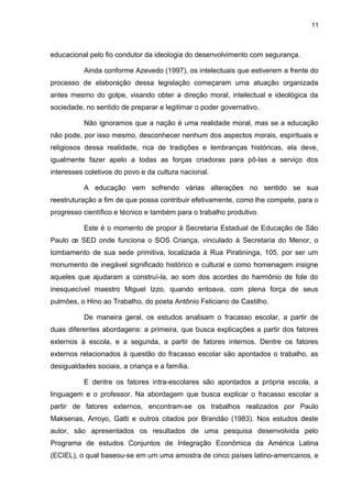 11



educacional pelo fio condutor da ideologia do desenvolvimento com segurança.

          Ainda conforme Azevedo (1997), os intelectuais que estiverem a frente do
processo de elaboração dessa legislação começaram uma atuação organizada
antes mesmo do golpe, visando obter a direção moral, intelectual e ideológica da
sociedade, no sentido de preparar e legitimar o poder governativo.

          Não ignoramos que a nação é uma realidade moral, mas se a educação
não pode, por isso mesmo, desconhecer nenhum dos aspectos morais, espirituais e
religiosos dessa realidade, rica de tradições e lembranças históricas, ela deve,
igualmente fazer apelo a todas as forças criadoras para pô-las a serviço dos
interesses coletivos do povo e da cultura nacional.

          A educação vem sofrendo várias alterações no sentido se sua
reestruturação a fim de que possa contribuir efetivamente, como lhe compete, para o
progresso científico e técnico e também para o trabalho produtivo.

          Este é o momento de propor à Secretaria Estadual de Educação de São
Paulo œ SED onde funciona o SOS Criança, vinculado à Secretaria do Menor, o
tombamento de sua sede primitiva, localizada à Rua Piratininga, 105, por ser um
monumento de inegável significado histórico e cultural e como homenagem insigne
aqueles que ajudaram a construí-la, ao som dos acordes do harmônio de fole do
inesquecível maestro Miguel Izzo, quando entoava, com plena força de seus
pulmões, o Hino ao Trabalho, do poeta Antônio Feliciano de Castilho.

          De maneira geral, os estudos analisam o fracasso escolar, a partir de
duas diferentes abordagens: a primeira, que busca explicações a partir dos fatores
externos à escola, e a segunda, a partir de fatores internos. Dentre os fatores
externos relacionados à questão do fracasso escolar são apontados o trabalho, as
desigualdades sociais, a criança e a família.

          E dentre os fatores intra-escolares são apontados a própria escola, a
linguagem e o professor. Na abordagem que busca explicar o fracasso escolar a
partir de fatores externos, encontram-se os trabalhos realizados por Paulo
Maksenas, Arroyo, Gatti e outros citados por Brandão (1983). Nos estudos deste
autor, são apresentados os resultados de uma pesquisa desenvolvida pelo
Programa de estudos Conjuntos de Integração Econômica da América Latina
(ECIEL), o qual baseou-se em um uma amostra de cinco países latino-americanos, e
 