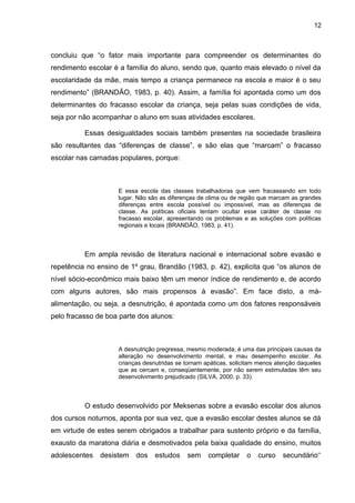 12



concluiu que “o fator mais importante para compreender os determinantes do
rendimento escolar é a família do aluno, sendo que, quanto mais elevado o nível da
escolaridade da mãe, mais tempo a criança permanece na escola e maior é o seu
rendimento” (BRANDÃO, 1983, p. 40). Assim, a família foi apontada como um dos
determinantes do fracasso escolar da criança, seja pelas suas condições de vida,
seja por não acompanhar o aluno em suas atividades escolares.

          Essas desigualdades sociais também presentes na sociedade brasileira
são resultantes das “diferenças de classe”, e são elas que “marcam” o fracasso
escolar nas camadas populares, porque:



                    E essa escola das classes trabalhadoras que vem fracassando em todo
                    lugar. Não são as diferenças de clima ou de região que marcam as grandes
                    diferenças entre escola possível ou impossível, mas as diferenças de
                    classe. As políticas oficiais tentam ocultar esse caráter de classe no
                    fracasso escolar, apresentando os problemas e as soluções com políticas
                    regionais e locais (BRANDÃO, 1983, p. 41).



          Em ampla revisão de literatura nacional e internacional sobre evasão e
repetência no ensino de 1º grau, Brandão (1983, p. 42), explicita que “os alunos de
nível sócio-econômico mais baixo têm um menor índice de rendimento e, de acordo
com alguns autores, são mais propensos à evasão”. Em face disto, a má-
alimentação, ou seja, a desnutrição, é apontada como um dos fatores responsáveis
pelo fracasso de boa parte dos alunos:



                    A desnutrição pregressa, mesmo moderada, é uma das principais causas da
                    alteração no desenvolvimento mental, e mau desempenho escolar. As
                    crianças desnutridas se tornam apáticas, solicitam menos atenção daqueles
                    que as cercam e, conseqüentemente, por não serem estimuladas têm seu
                    desenvolvimento prejudicado (SILVA, 2000, p. 33).



          O estudo desenvolvido por Meksenas sobre a evasão escolar dos alunos
dos cursos noturnos, aponta por sua vez, que a evasão escolar destes alunos se dá
em virtude de estes serem obrigados a trabalhar para sustento próprio e da família,
exausto da maratona diária e desmotivados pela baixa qualidade do ensino, muitos
adolescentes   desistem   dos    estudos    sem     completar     o   curso    secundário‘‘
 