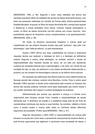 13



(MEKSENAS, 1992, p. 98). Segundo o autor, essa realidade dos alunos das
camadas populares difere da realidade dos alunos da classe dominante porque, com
base nas pesquisas realizadas em escolas da França pelos críticos-reprodutivistas
Establet-Baudelot, enquanto os filhos da classe dominante têm o tempo para estudar
e dedicar-se a outras atividades como dança, músicas, línguas estrangeiras, e
outras, os filhos da classe dominante mal têm acesso aos cursos noturnos, “sem
possibilidade alguma de freqüentar cursos complementares e de aperfeiçoamento‘‘
(MEKSENAS, 2000, p. 99).

          De modo, na literatura educacional brasileira, a criança pode ser
culpabilizada por seu próprio fracasso escolar seja pela “pobreza”, seja pela “má-
alimentação”, pela “falta de esforço”, ou pelo desinteresse.

          Soares (1997) afirma que essa culpabilidade da criança é observável
naquelas teorias que explicam a ideologia do dom e a ideologia da deficiência
cultural. Segundo a autora, estas ideologias, na verdade, eximem a escola da
responsabilidade pelo fracasso escolar do aluno, de um lado por apresentar
ausência de condições básicas para a aprendizagem, e de outro, em virtude de sua
condição de vida, ou seja, por pertencer a uma classe socialmente desfavorecida, e,
portanto, por ser portador de desvantagens culturais ou de déficits sócio-culturais.

          Em oposição aos defensores dos fatores externos como determinantes do
fracasso escolar das crianças, autores como Bourdieu, Cunha, Fukui e outros apud
Brandão (1983) apontam a escola como responsável pelo sucesso ou fracasso dos
alunos das escolas públicas, tomando como base explicações que variam desde o
seu caráter reprodutor até o papel e a prática pedagógica do professor.

          Diferentemente dos autores que apontam a criança e a família como
responsável pelo fracasso escolar Fukui ressalta a responsabilidade da escola
afirmando que “o fenômeno da evasão e a repetência longe está de ser fruto de
características individuais dos alunos e suas famílias. Ao contrário, refletem a forma
como a escola recebe e exerce ação sobre os membros destes diferentes
segmentos da sociedade” (FUKUI apud BRANDÃO, 1983, p. 47).

          Segundo Abramawicz e Moll (1997) a responsabilidade da criança pelo
fracasso na escola tem como base o pensamento educacional da doutrina liberal, a
qual fornece argumentos que legitimam e sancionam essa sociedade de classe, e
 
