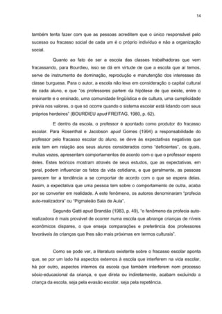 14



também tenta fazer com que as pessoas acreditem que o único responsável pelo
sucesso ou fracasso social de cada um é o próprio indivíduo e não a organização
social.

          Quanto ao fato de ser a escola das classes trabalhadoras que vem
fracassando, para Bourdieu, isso se dá em virtude de que a escola que aí temos,
serve de instrumento de dominação, reprodução e manutenção dos interesses da
classe burguesa. Para o autor, a escola não leva em consideração o capital cultural
de cada aluno, e que “os professores partem da hipótese de que existe, entre o
ensinante e o ensinado, uma comunidade lingüística e de cultura, uma cumplicidade
prévia nos valores, o que só ocorre quando o sistema escolar está lidando com seus
próprios herdeiros” (BOURDIEU apud FREITAG, 1980, p. 62).

          E dentro da escola, o professor é apontado como produtor do fracasso
escolar. Para Rosenthal e Jacobson apud Gomes (1994) a responsabilidade do
professor pelo fracasso escolar do aluno, se deve às expectativas negativas que
este tem em relação aos seus alunos considerados como “deficientes”, os quais,
muitas vezes, apresentam comportamentos de acordo com o que o professor espera
deles. Estes teóricos mostram através de seus estudos, que as expectativas, em
geral, podem influenciar os fatos da vida cotidiana, e que geralmente, as pessoas
parecem ter a tendência a se comportar de acordo com o que se espera delas.
Assim, a expectativa que uma pessoa tem sobre o comportamento de outra, acaba
por se converter em realidade. A este fenômeno, os autores denominaram “profecia
auto-realizadora” ou “Pigmaleão Sala de Aula”.

          Segundo Gatti apud Brandão (1983, p. 49), “o fenômeno da profecia auto-
realizadora é mais provável de ocorrer numa escola que abrange crianças de níveis
econômicos dispares, o que enseja comparações e preferência dos professores
favoráveis às crianças que lhes são mais próximas em termos culturais”.


          Como se pode ver, a literatura existente sobre o fracasso escolar aponta
que, se por um lado há aspectos externos à escola que interferem na vida escolar,
há por outro, aspectos internos da escola que também interferem nom processo
sócio-educacional da criança, e que direta ou indiretamente, acabam excluindo a
criança da escola, seja pela evasão escolar, seja pela repetência.
 