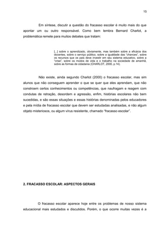15



          Em síntese, discutir a questão do fracasso escolar é muito mais do que
apontar um ou outro responsável. Como bem lembra Bernard Charlot, a
problemática remete para muitos debates que tratam:



                     [...] sobre o aprendizado, obviamente, mas também sobre a eficácia dos
                     docentes, sobre o serviço público, sobre a igualdade das “chances”, sobre
                     os recursos que os pais deve investir em seu sistema educativo, sobre a
                     “crise”, sobre os modos de vida e o trabalho na sociedade de amanhã,
                     sobre as formas de cidadania (CHARLOT, 2000, p.14).



          Não existe, ainda segundo Charlot (2000) o fracasso escolar, mas sim
alunos que não conseguem aprender o que se quer que eles aprendam, que não
constroem certos conhecimentos ou competências, que naufragam e reagem com
condutas de retração, desordem e agressão, enfim, histórias escolares não bem
sucedidas, e são essas situações e essas histórias denominadas pelos educadores
e pela mídia de fracasso escolar que devem ser estudadas analisadas, e não algum
objeto misteriosos, ou algum vírus resistente, chamado “fracasso escolar”.




2. FRACASSO ESCOLAR: ASPECTOS GERAIS




          O fracasso escolar aparece hoje entre os problemas de nosso sistema
educacional mais estudados e discutidos. Porém, o que ocorre muitas vezes é a
 