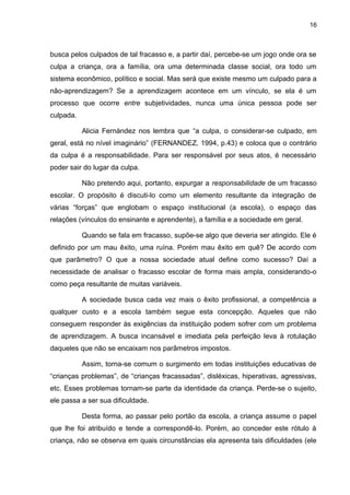 16



busca pelos culpados de tal fracasso e, a partir daí, percebe-se um jogo onde ora se
culpa a criança, ora a família, ora uma determinada classe social, ora todo um
sistema econômico, político e social. Mas será que existe mesmo um culpado para a
não-aprendizagem? Se a aprendizagem acontece em um vínculo, se ela é um
processo que ocorre entre subjetividades, nunca uma única pessoa pode ser
culpada.

           Alicia Fernández nos lembra que “a culpa, o considerar-se culpado, em
geral, está no nível imaginário” (FERNANDEZ, 1994, p.43) e coloca que o contrário
da culpa é a responsabilidade. Para ser responsável por seus atos, é necessário
poder sair do lugar da culpa.

           Não pretendo aqui, portanto, expurgar a responsabilidade de um fracasso
escolar. O propósito é discuti-lo como um elemento resultante da integração de
várias “forças” que englobam o espaço institucional (a escola), o espaço das
relações (vínculos do ensinante e aprendente), a família e a sociedade em geral.

           Quando se fala em fracasso, supõe-se algo que deveria ser atingido. Ele é
definido por um mau êxito, uma ruína. Porém mau êxito em quê? De acordo com
que parâmetro? O que a nossa sociedade atual define como sucesso? Daí a
necessidade de analisar o fracasso escolar de forma mais ampla, considerando-o
como peça resultante de muitas variáveis.

           A sociedade busca cada vez mais o êxito profissional, a competência a
qualquer custo e a escola também segue esta concepção. Aqueles que não
conseguem responder às exigências da instituição podem sofrer com um problema
de aprendizagem. A busca incansável e imediata pela perfeição leva à rotulação
daqueles que não se encaixam nos parâmetros impostos.

           Assim, torna-se comum o surgimento em todas instituições educativas de
“crianças problemas”, de “crianças fracassadas”, disléxicas, hiperativas, agressivas,
etc. Esses problemas tornam-se parte da identidade da criança. Perde-se o sujeito,
ele passa a ser sua dificuldade.

           Desta forma, ao passar pelo portão da escola, a criança assume o papel
que lhe foi atribuído e tende a correspondê-lo. Porém, ao conceder este rótulo à
criança, não se observa em quais circunstâncias ela apresenta tais dificuldades (ele
 