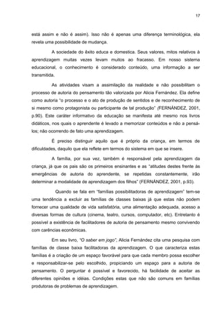 17



está assim e não é assim). Isso não é apenas uma diferença terminológica, ela
revela uma possibilidade de mudança.

          A sociedade do êxito educa e domestica. Seus valores, mitos relativos à
aprendizagem muitas vezes levam muitos ao fracasso. Em nosso sistema
educacional, o conhecimento é considerado conteúdo, uma informação a ser
transmitida.

          As atividades visam a assimilação da realidade e não possibilitam o
processo de autoria do pensamento tão valorizada por Alicia Fernández. Ela define
como autoria “o processo e o ato de produção de sentidos e de reconhecimento de
si mesmo como protagonista ou participante de tal produção” (FERNÁNDEZ, 2001,
p.90). Este caráter informativo da educação se manifesta até mesmo nos livros
didáticos, nos quais o aprendente é levado a memorizar conteúdos e não a pensá-
los; não ocorrendo de fato uma aprendizagem.

          É preciso distinguir aquilo que é próprio da criança, em termos de
dificuldades, daquilo que ela reflete em termos do sistema em que se insere.

          A família, por sua vez, também é responsável pela aprendizagem da
criança, já que os pais são os primeiros ensinantes e as “atitudes destes frente às
emergências de autoria do aprendente, se repetidas constantemente, irão
determinar a modalidade de aprendizagem dos filhos” (FERNÁNDEZ, 2001, p.93).

               Quando se fala em “famílias possibilitadoras de aprendizagem” tem-se
uma tendência a excluir as famílias de classes baixas já que estas não podem
fornecer uma qualidade de vida satisfatória, uma alimentação adequada, acesso a
diversas formas de cultura (cinema, teatro, cursos, computador, etc). Entretanto é
possível a existência de facilitadores de autoria de pensamento mesmo convivendo
com carências econômicas.

          Em seu livro, “O saber em jogo”, Alicia Fernández cita uma pesquisa com
famílias de classe baixa facilitadoras da aprendizagem. O que caracteriza estas
famílias é a criação de um espaço favorável para que cada membro possa escolher
e responsabilizar-se pelo escolhido, propiciando um espaço para a autoria de
pensamento. O perguntar é possível e favorecido, há facilidade de aceitar as
diferentes opiniões e idéias. Condições estas que não são comuns em famílias
produtoras de problemas de aprendizagem.
 