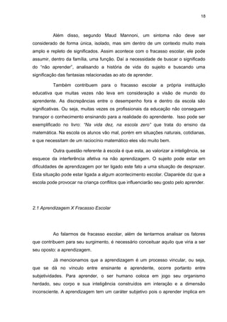 18



          Além disso, segundo Maud Mannoni, um sintoma não deve ser
considerado de forma única, isolado, mas sim dentro de um contexto muito mais
amplo e repleto de significados. Assim acontece com o fracasso escolar, ele pode
assumir, dentro da família, uma função. Daí a necessidade de buscar o significado
do “não aprender”, analisando a história de vida do sujeito e buscando uma
significação das fantasias relacionadas ao ato de aprender.

          Também contribuem para o fracasso escolar a própria instituição
educativa que muitas vezes não leva em consideração a visão de mundo do
aprendente. As discrepâncias entre o desempenho fora e dentro da escola são
significativas. Ou seja, muitas vezes os profissionais da educação não conseguem
transpor o conhecimento ensinando para a realidade do aprendente. Isso pode ser
exemplificado no livro: “Na vida dez, na escola zero” que trata do ensino da
matemática. Na escola os alunos vão mal, porém em situações naturais, cotidianas,
e que necessitam de um raciocínio matemático eles vão muito bem.

          Outra questão referente à escola é que esta, ao valorizar a inteligência, se
esquece da interferência afetiva na não aprendizagem. O sujeito pode estar em
dificuldades de aprendizagem por ter ligado este fato a uma situação de desprazer.
Esta situação pode estar ligada a algum acontecimento escolar. Claparéde diz que a
escola pode provocar na criança conflitos que influenciarão seu gosto pelo aprender.




2.1 Aprendizagem X Fracasso Escolar




          Ao falarmos de fracasso escolar, além de tentarmos analisar os fatores
que contribuem para seu surgimento, é necessário conceituar aquilo que viria a ser
seu oposto: a aprendizagem.

          Já mencionamos que a aprendizagem é um processo vincular, ou seja,
que se dá no vínculo entre ensinante e aprendente, ocorre portanto entre
subjetividades. Para aprender, o ser humano coloca em jogo seu organismo
herdado, seu corpo e sua inteligência construídos em interação e a dimensão
inconsciente. A aprendizagem tem um caráter subjetivo pois o aprender implica em
 