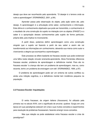 19



desejo que deve ser reconhecido pelo aprendente. “O desejar é o terreno onde se
nutre a aprendizagem” (FERNÁNDEZ, 2001, p.94).

          Aprender passa pela observação do objeto, pela ação sobre ele, pelo
desejo. A aprendizagem é a articulação entre saber, conhecimento e informação.
Esta última é o conhecimento objetivado que pode ser transmitido, o conhecimento é
o resultado de uma construção do sujeito na interação com os objetos (PIAGET) e o
saber é a apropriação desses conhecimentos pelo sujeito de forma particular,
própria dele, pois implica no inconsciente.

          A partir disso, podemos definir aprendizagem como uma construção
singular que o sujeito vai fazendo a partir de seu saber e assim ele vai
transformando as informações em conhecimento, deixando sua marca como autor e
vivenciando a alegria que acompanha a aprendizagem.

          Este processo se difere bastante do fracasso escolar que pode evidenciar
uma falha nesta relação vincular ensinante-aprendente. Alicia Fernández diferencia
fracasso escolar, problema de aprendizagem e deficiência mental. Para ela no
fracasso escolar “a criança não tem um problema de aprendizagem, mas eu, como
docente, tenho um problema de ensinagem com ele” (FERNANDEZ, 1994, p.97).

      O problema de aprendizagem pode ser um sintoma de outros conflitos ou
ainda uma inibição cognitiva, e a deficiência mental tem incidência pequena na
população.




2.2 Fracasso Escolar: Inquietações




          O verbo fracassar, de origem italiana (fracassare), foi utilizado pela
primeira vez no século XVIII, com o significado de arruinar, quebrar. Surgiu em uma
época em que paradigmas estavam em crise e que muitos conceitos e experimentos
para resolução de problemas fracassaram, fazendo emergir novos conceitos.

          Mas que relação se pode estabelecer entre fracasso escolar e crise de
paradigmas?
 