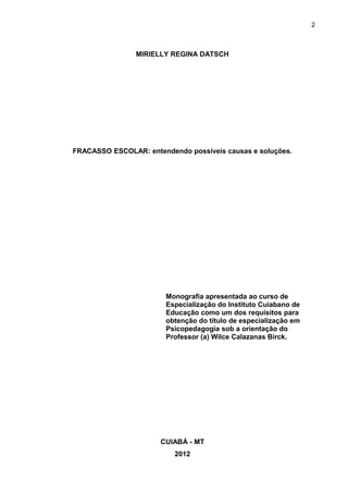 2



                MIRIELLY REGINA DATSCH




FRACASSO ESCOLAR: entendendo possíveis causas e soluções.




                        Monografia apresentada ao curso de
                        Especialização do Instituto Cuiabano de
                        Educação como um dos requisitos para
                        obtenção do título de especialização em
                        Psicopedagogia sob a orientação do
                        Professor (a) Wilce Calazanas Birck.




                      CUIABÁ - MT
                          2012
 