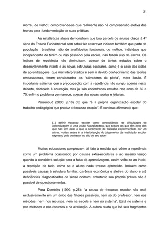 21



morreu de velho”, comprovando-se que realmente não há compreensão efetiva das
teorias para fundamentação de suas práticas.

         As estatísticas atuais demonstram que boa parcela de alunos chega à 4ª
série do Ensino Fundamental sem saber ler eescrever indicam também que parte da
população   brasileira   são de analfabetos funcionais, ou melhor, indivíduos que
independente de terem ou não passado pela escola, não fazem uso da escrita. Os
índices de repetência não diminuíram, apesar de tantos estudos sobre o
desenvolvimento infantil e as novas estruturas escolares, como é o caso dos ciclos
de aprendizagens que mal interpretados e sem o devido conhecimento das teorias
embasadoras, foram considerados os “salvadores da pátria”, mera ilusão. É
importante salientar que a preocupação com a repetência não surgiu apenas nesta
década, dedicada à educação, mas já são encontrados estudos nos anos de 60 e
70, enfim o problema permanece, apesar das novas teorias e leituras.

         Perrenoud (2000, p.18) diz que “é a própria organização escolar do
trabalho pedagógico que produz o fracasso escolar”. E continua afirmando que:



                   [...] definir fracasso escolar como conseqüência de dificuldades de
                   aprendizagem é uma visão naturalizadora, que separa os que têm êxito dos
                   que não têm êxito e que o sentimento de fracasso experimentado por um
                   aluno, muitas vezes é a interiorização do julgamento da instituição escolar
                   expresso pelo professor no alto do seu saber.



         Muitos educadores comprovam tal fato à medida que vêem a repetência
como um problema ocasionado por causas extra-escolares e ao mesmo tempo
quando a considera solução para a falta de aprendizagem, assim volta-se ao início,
à repetição de tudo, como se o aluno nada tivesse aprendido. Incluem como
possíveis causas à estrutura familiar, carência econômica e afetiva do aluno e até
deficiências diagnosticadas de senso comum, entretanto sua própria prática não é
passível de questionamentos.

         Para Dorneles (1999, p.25): “a causa do fracasso escolar não está
exclusivamente em um único dos fatores possíveis, nem só do professor, nem nos
métodos, nem nos recursos, nem na escola e nem no sistema”. Está no sistema e
nos métodos e nos recursos e na avaliação. A autora relata que há seis fragmentos
 