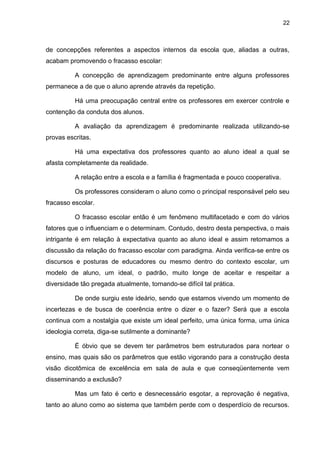 22



de concepções referentes a aspectos internos da escola que, aliadas a outras,
acabam promovendo o fracasso escolar:

          A concepção de aprendizagem predominante entre alguns professores
permanece a de que o aluno aprende através da repetição.

          Há uma preocupação central entre os professores em exercer controle e
contenção da conduta dos alunos.

          A avaliação da aprendizagem é predominante realizada utilizando-se
provas escritas.

          Há uma expectativa dos professores quanto ao aluno ideal a qual se
afasta completamente da realidade.

          A relação entre a escola e a família é fragmentada e pouco cooperativa.

          Os professores consideram o aluno como o principal responsável pelo seu
fracasso escolar.

          O fracasso escolar então é um fenômeno multifacetado e com do vários
fatores que o influenciam e o determinam. Contudo, destro desta perspectiva, o mais
intrigante é em relação à expectativa quanto ao aluno ideal e assim retomamos a
discussão da relação do fracasso escolar com paradigma. Ainda verifica-se entre os
discursos e posturas de educadores ou mesmo dentro do contexto escolar, um
modelo de aluno, um ideal, o padrão, muito longe de aceitar e respeitar a
diversidade tão pregada atualmente, tornando-se difícil tal prática.

          De onde surgiu este ideário, sendo que estamos vivendo um momento de
incertezas e de busca de coerência entre o dizer e o fazer? Será que a escola
continua com a nostalgia que existe um ideal perfeito, uma única forma, uma única
ideologia correta, diga-se sutilmente a dominante?

          É óbvio que se devem ter parâmetros bem estruturados para nortear o
ensino, mas quais são os parâmetros que estão vigorando para a construção desta
visão dicotômica de excelência em sala de aula e que conseqüentemente vem
disseminando a exclusão?

          Mas um fato é certo e desnecessário esgotar, a reprovação é negativa,
tanto ao aluno como ao sistema que também perde com o desperdício de recursos.
 