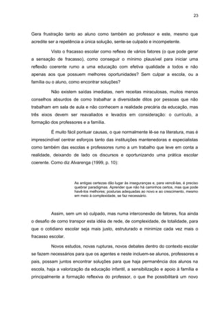 23



Gera frustração tanto ao aluno como também ao professor e este, mesmo que
acredite ser a repetência a única solução, sente-se culpado e incompetente.

          Visto o fracasso escolar como reflexo de vários fatores (o que pode gerar
a sensação de fracasso), como conseguir o mínimo plausível para iniciar uma
reflexão coerente rumo a uma educação com efetiva qualidade a todos e não
apenas aos que possuem melhores oportunidades? Sem culpar a escola, ou a
família ou o aluno, como encontrar soluções?

          Não existem saídas imediatas, nem receitas miraculosas, muitos menos
conselhos absurdos de como trabalhar a diversidade ditos por pessoas que não
trabalham em sala de aula e não conhecem a realidade precária da educação, mas
três eixos devem ser reavaliados e levados em consideração: o currículo, a
formação dos professores e a família.

          É muito fácil pontuar causas, o que normalmente lê-se na literatura, mas é
imprescindível centrar esforços tanto das instituições mantenedoras e especialistas
como também das escolas e professores rumo a um trabalho que leve em conta a
realidade, deixando de lado os discursos e oportunizando uma prática escolar
coerente. Como diz Alvarenga (1999, p. 10):



                     As antigas certezas dão lugar às inseguranças e, para vencê-las, é preciso
                     quebrar paradigmas. Aprender que não há caminhos certos, mas que pode
                     havê-los melhores; posturas adequadas ao novo e ao crescimento, mesmo
                     em meio à complexidade, se faz necessário.



          Assim, sem um só culpado, mas numa interconexão de fatores, fica ainda
o desafio de como transpor esta idéia de rede, de complexidade, de totalidade, para
que o cotidiano escolar seja mais justo, estruturado e minimize cada vez mais o
fracasso escolar.

          Novos estudos, novas rupturas, novos debates dentro do contexto escolar
se fazem necessários para que os agentes e neste incluem-se alunos, professores e
pais, possam juntos encontrar soluções para que haja permanência dos alunos na
escola, haja a valorização da educação infantil, a sensibilização e apoio à família e
principalmente a formação reflexiva do professor, o que lhe possibilitará um novo
 