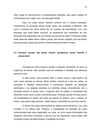 24



olhar, longe de reducionismos e compreensões simplistas, para assim analisar os
emaranhados que surgem com uma educação elitista.

          Hoje, em nosso século, fracasso continua com a mesma conotação.
Continuamos na educação sendo muitas vezes mal sucedidos e falhando, mas
como é possível não falhar dentro de um contexto tão diversificado, com uma
educação que ainda faltam recursos, de professores que necessitam de uma
formação mais adequada e de uma família que precisa de apoio? O fracasso existe,
então resta-nos refletir sobre a falha e juntos, sem acusar culpados, procurar dentro
da escola propor ações que tornem o ensino acessível e efetivo a todos.




2.3 Fracasso escolar nas séries iniciais: perspectiva social, familiar e
     educacional




          Considera-se como fracasso escolar à resposta insuficiente do aluno as
exigências da escola. Esta questão pode ser analisada e estudada sob diferentes
pontos de vista.

          O setor social, como primeiro olhar, é dentre outros o mais amplo e de
certo modo permeia os demais. Neste âmbito, inserem-se o tipo de cultura, as
condições e relações político-sociais e econômicas vigentes, as ideologias
dominantes e as relações explícitas ou implícitas destas circunstâncias com a
educação escolar. A escola, como o segundo olhar de análise, é considerada sob
diferentes níveis, como a maior contribuinte para o fracasso escolar de seus alunos.
Tal possibilidade de estudo não pode ser isolada da anterior, pois o sistema de
ensino, seja público seja particular, reflete sempre a sociedade na qual está inserido.

          A escola não existe desvinculada do sistema sócio-econômico, mas, pelo
contrário, é um reflexo dele. Portanto, a possibilidade de absorção de certos
conhecimentos pelo aluno dependerá, em parte, de como essas informações lhes
chegaram, lhes foram ensinadas, o que por sua vez dependerá, nessa cadeia, das
condições sociais que determinaram a qualidade do ensino.
 