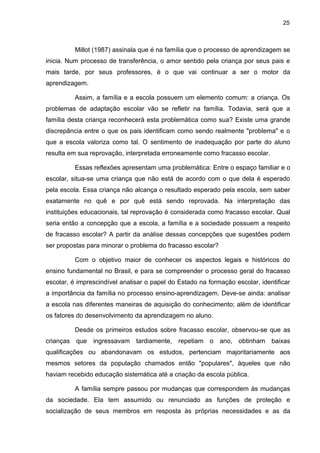25



          Millot (1987) assinala que é na família que o processo de aprendizagem se
inicia. Num processo de transferência, o amor sentido pela criança por seus pais e
mais tarde, por seus professores, é o que vai continuar a ser o motor da
aprendizagem.

          Assim, a família e a escola possuem um elemento comum: a criança. Os
problemas de adaptação escolar vão se refletir na família. Todavia, será que a
família desta criança reconhecerá esta problemática como sua? Existe uma grande
discrepância entre o que os pais identificam como sendo realmente "problema" e o
que a escola valoriza como tal. O sentimento de inadequação por parte do aluno
resulta em sua reprovação, interpretada erroneamente como fracasso escolar.

          Essas reflexões apresentam uma problemática: Entre o espaço familiar e o
escolar, situa-se uma criança que não está de acordo com o que dela é esperado
pela escola. Essa criança não alcança o resultado esperado pela escola, sem saber
exatamente no quê e por quê está sendo reprovada. Na interpretação das
instituições educacionais, tal reprovação é considerada como fracasso escolar. Qual
seria então a concepção que a escola, a família e a sociedade possuem a respeito
de fracasso escolar? A partir da análise dessas concepções que sugestões podem
ser propostas para minorar o problema do fracasso escolar?

          Com o objetivo maior de conhecer os aspectos legais e históricos do
ensino fundamental no Brasil, e para se compreender o processo geral do fracasso
escolar, é imprescindível analisar o papel do Estado na formação escolar, identificar
a importância da família no processo ensino-aprendizagem. Deve-se ainda: analisar
a escola nas diferentes maneiras de aquisição do conhecimento; além de identificar
os fatores do desenvolvimento da aprendizagem no aluno.

          Desde os primeiros estudos sobre fracasso escolar, observou-se que as
crianças que ingressavam tardiamente, repetiam o ano, obtinham baixas
qualificações ou abandonavam os estudos, pertenciam majoritariamente aos
mesmos setores da população chamados então "populares", àqueles que não
haviam recebido educação sistemática até a criação da escola pública.

          A família sempre passou por mudanças que correspondem às mudanças
da sociedade. Ela tem assumido ou renunciado as funções de proteção e
socialização de seus membros em resposta às próprias necessidades e as da
 