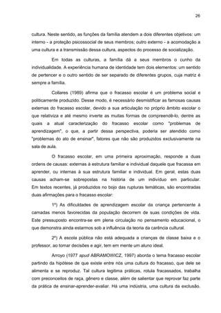 26



cultura. Neste sentido, as funções da família atendem a dois diferentes objetivos: um
interno - a proteção psicossocial de seus membros; outro externo - a acomodação a
uma cultura e a transmissão dessa cultura, aspectos do processo de socialização.

            Em todas as culturas, a família dá a seus membros o cunho da
individualidade. A experiência humana de identidade tem dois elementos: um sentido
de pertencer e o outro sentido de ser separado de diferentes grupos, cuja matriz é
sempre a família.

            Collares (1989) afirma que o fracasso escolar é um problema social e
politicamente produzido. Desse modo, é necessário desmistificar as famosas causas
externas do fracasso escolar, devido a sua articulação no próprio âmbito escolar o
que relativiza e até mesmo inverte as muitas formas de compreendê-lo, dentre as
quais   a    atual   caracterização   do   fracasso   escolar   como   "problemas   de
aprendizagem", o que, a partir dessa perspectiva, poderia ser atendido como
"problemas do ato de ensinar", fatores que não são produzidos exclusivamente na
sala de aula.

            O fracasso escolar, em uma primeira aproximação, responde a duas
ordens de causas: externas à estrutura familiar e individual daquele que fracassa em
aprender, ou internas à sua estrutura familiar e individual. Em geral, estas duas
causas acham-se sobrepostas na história de um indivíduo em particular.
Em textos recentes, já produzidos no bojo das rupturas temáticas, são encontradas
duas afirmações para o fracasso escolar:

            1º) As dificuldades de aprendizagem escolar da criança pertencente à
camadas menos favorecidas da população decorrem de suas condições de vida.
Este pressuposto encontra-se em plena circulação no pensamento educacional, o
que demonstra ainda estarmos sob a influência da teoria da carência cultural.

            2º) A escola pública não está adequada a crianças de classe baixa e o
professor, ao tomar decisões e agir, tem em mente um aluno ideal.

            Arroyo (1977 apud ABRAMOWICZ, 1997) aborda o tema fracasso escolar
partindo da hipótese de que existe entre nós uma cultura do fracasso, que dele se
alimenta e se reproduz. Tal cultura legitima práticas, rotula fracassados, trabalha
com preconceitos de raça, gênero e classe, além de salientar que reprovar faz parte
da prática de ensinar-aprender-avaliar. Há uma indústria, uma cultura da exclusão.
 
