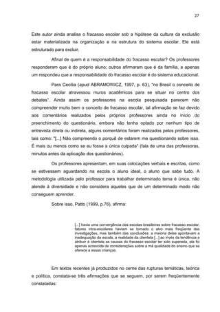 27



Este autor ainda analisa o fracasso escolar sob a hipótese da cultura da exclusão
estar materializada na organização e na estrutura do sistema escolar. Ele está
estruturado para excluir.

          Afinal de quem é a responsabilidade do fracasso escolar? Os professores
responderam que é do próprio aluno; outros afirmaram que é da família, e apenas
um respondeu que a responsabilidade do fracasso escolar é do sistema educacional.

          Para Cecília (apud ABRAMOWICZ, 1997, p. 63), “no Brasil o conceito de
fracasso escolar atravessou muros acadêmicos para se situar no centro dos
debates”. Ainda assim os professores na escola pesquisada parecem não
compreender muito bem o conceito de fracasso escolar, tal afirmação se faz devido
aos comentários realizados pelos próprios professores ainda no início do
preenchimento do questionário, embora não tenha optado por nenhum tipo de
entrevista direta ou indireta, alguns comentários foram realizados pelos professores,
tais como: "[...] Não compreendo o porquê de estarem me questionando sobre isso.
É mais ou menos como se eu fosse a única culpada" (fala de uma das professoras,
minutos antes da aplicação dos questionários).

          Os professores apresentam, em suas colocações verbais e escritas, como
se estivessem aguardando na escola o aluno ideal, o aluno que sabe tudo. A
metodologia utilizada pelo professor para trabalhar determinado tema é única, não
atende à diversidade e não considera aqueles que de um determinado modo não
conseguem aprender.

          Sobre isso, Patto (1999, p.76), afirma:



                      [...] havia uma convergência das escolas brasileiras sobre fracasso escolar,
                      fatores intra-escolares haviam se tornado o alvo mais freqüente das
                      investigações, mas também das conclusões: a maioria delas apontavam a
                      inadequação da escola, a realidade da clientela [...] ao invés da tendência a
                      atribuir à clientela as causas do fracasso escolar ter sido superada, ela foi
                      apenas acrescida de considerações sobre a má qualidade do ensino que se
                      oferece a essas crianças.



          Em textos recentes já produzidos no cerne das rupturas temáticas, teórica
e política, constata-se três afirmações que se seguem, por serem freqüentemente
constatadas:
 