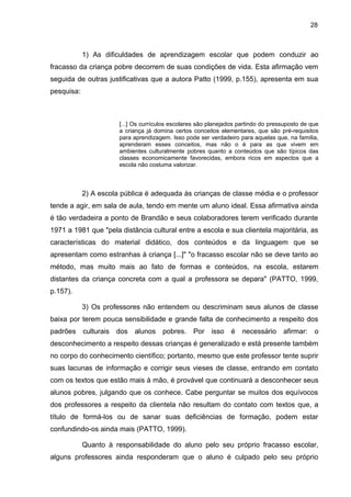 28



            1) As dificuldades de aprendizagem escolar que podem conduzir ao
fracasso da criança pobre decorrem de suas condições de vida. Esta afirmação vem
seguida de outras justificativas que a autora Patto (1999, p.155), apresenta em sua
pesquisa:



                       [...] Os currículos escolares são planejados partindo do pressuposto de que
                       a criança já domina certos conceitos elementares, que são pré-requisitos
                       para aprendizagem. Isso pode ser verdadeiro para aquelas que, na família,
                       aprenderam esses conceitos, mas não o é para as que vivem em
                       ambientes culturalmente pobres quanto a conteúdos que são típicos das
                       classes economicamente favorecidas, embora ricos em aspectos que a
                       escola não costuma valorizar.



            2) A escola pública é adequada às crianças de classe média e o professor
tende a agir, em sala de aula, tendo em mente um aluno ideal. Essa afirmativa ainda
é tão verdadeira a ponto de Brandão e seus colaboradores terem verificado durante
1971 a 1981 que "pela distância cultural entre a escola e sua clientela majoritária, as
características do material didático, dos conteúdos e da linguagem que se
apresentam como estranhas à criança [...]" "o fracasso escolar não se deve tanto ao
método, mas muito mais ao fato de formas e conteúdos, na escola, estarem
distantes da criança concreta com a qual a professora se depara" (PATTO, 1999,
p.157).

            3) Os professores não entendem ou descriminam seus alunos de classe
baixa por terem pouca sensibilidade e grande falta de conhecimento a respeito dos
padrões culturais dos alunos pobres.              Por    isso    é   necessário     afirmar:    o
desconhecimento a respeito dessas crianças é generalizado e está presente também
no corpo do conhecimento científico; portanto, mesmo que este professor tente suprir
suas lacunas de informação e corrigir seus vieses de classe, entrando em contato
com os textos que estão mais à mão, é provável que continuará a desconhecer seus
alunos pobres, julgando que os conhece. Cabe perguntar se muitos dos equívocos
dos professores a respeito da clientela não resultam do contato com textos que, a
título de formá-los ou de sanar suas deficiências de formação, podem estar
confundindo-os ainda mais (PATTO, 1999).

            Quanto à responsabilidade do aluno pelo seu próprio fracasso escolar,
alguns professores ainda responderam que o aluno é culpado pelo seu próprio
 