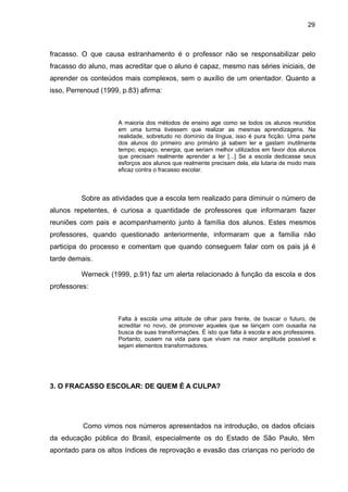 29



fracasso. O que causa estranhamento é o professor não se responsabilizar pelo
fracasso do aluno, mas acreditar que o aluno é capaz, mesmo nas séries iniciais, de
aprender os conteúdos mais complexos, sem o auxílio de um orientador. Quanto a
isso, Perrenoud (1999, p.83) afirma:



                     A maioria dos métodos de ensino age como se todos os alunos reunidos
                     em uma turma tivessem que realizar as mesmas aprendizagens. Na
                     realidade, sobretudo no domínio da língua, isso é pura ficção. Uma parte
                     dos alunos do primeiro ano primário já sabem ler e gastam inutilmente
                     tempo, espaço, energia, que seriam melhor utilizados em favor dos alunos
                     que precisam realmente aprender a ler [...] Se a escola dedicasse seus
                     esforços aos alunos que realmente precisam dela, ela lutaria de modo mais
                     eficaz contra o fracasso escolar.



          Sobre as atividades que a escola tem realizado para diminuir o número de
alunos repetentes, é curiosa a quantidade de professores que informaram fazer
reuniões com pais e acompanhamento junto à família dos alunos. Estes mesmos
professores, quando questionado anteriormente, informaram que a família não
participa do processo e comentam que quando conseguem falar com os pais já é
tarde demais.

          Werneck (1999, p.91) faz um alerta relacionado à função da escola e dos
professores:



                     Falta à escola uma atitude de olhar para frente, de buscar o futuro, de
                     acreditar no novo, de promover aqueles que se lançam com ousadia na
                     busca de suas transformações. É isto que falta à escola e aos professores.
                     Portanto, ousem na vida para que vivam na maior amplitude possível e
                     sejam elementos transformadores.




3. O FRACASSO ESCOLAR: DE QUEM É A CULPA?




          Como vimos nos números apresentados na introdução, os dados oficiais
da educação pública do Brasil, especialmente os do Estado de São Paulo, têm
apontado para os altos índices de reprovação e evasão das crianças no período de
 