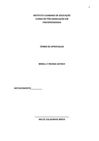 3



               INSTITUTO CUIABANO DE EDUCAÇÃO
                 CURSO DE PÓS-GRADUAÇÃO EM
                          PSICOPEDAGOGIA




                     TERMO DE APROVAÇAO




                    MIRIELLY REGINA DATSCH




NOTA/CONCEITO__________




                _______________________________
                    WILCE CALAZANAS BIRCK
 