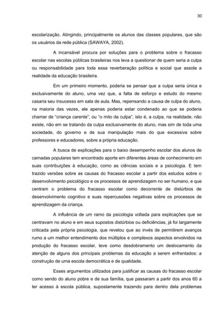30



escolarização. Atingindo, principalmente os alunos das classes populares, que são
os usuários da rede pública (SAWAYA, 2002).

          A incansável procura por soluções para o problema sobre o fracasso
escolar nas escolas públicas brasileiras nos leva a questionar de quem seria a culpa
ou responsabilidade para toda essa reverberação política e social que assola a
realidade da educação brasileira.

          Em um primeiro momento, poderia se pensar que a culpa seria única e
exclusivamente do aluno, uma vez que, a falta de esforço e estudo do mesmo
casaria seu insucesso em sala de aula. Mas, repensando a causa de culpa do aluno,
na maioria das vezes, ele apenas poderia estar condenado ao que se poderia
chamar de “criança carente”, ou “o mito da culpa”, isto é, a culpa, na realidade, não
existe, não em se tratando da culpa exclusivamente do aluno, mas sim de toda uma
sociedade, do governo e de sua manipulação mais do que excessiva sobre
professores e educadores, sobre a própria educação.

          A busca de explicações para o baixo desempenho escolar dos alunos de
camadas populares tem encontrado aporte em diferentes áreas de conhecimento em
suas contribuições à educação, como as ciências sociais e a psicologia. E tem
trazido versões sobre as causas do fracasso escolar a partir dos estudos sobre o
desenvolvimento psicológico e os processos de aprendizagem no ser humano, e que
centram o problema do fracasso escolar como decorrente de distúrbios de
desenvolvimento cognitivo e suas repercussões negativas sobre os processos de
aprendizagem da criança.

          A influência de um ramo da psicologia voltada para explicações que se
centravam no aluno e em seus supostos distúrbios ou deficiências, já foi largamente
criticada pela própria psicologia, que revelou que ao invés de permitirem avanços
rumo a um melhor entendimento dos múltiplos e complexos aspectos envolvidos na
produção do fracasso escolar, teve como desdobramento um deslocamento da
atenção de alguns dos principais problemas da educação a serem enfrentados: a
construção de uma escola democrática e de qualidade.

          Esses argumentos utilizados para justificar as causas do fracasso escolar
como sendo do aluno pobre e de sua família, que passaram a partir dos anos 60 a
ter acesso à escola pública, supostamente trazendo para dentro dela problemas
 