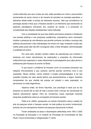 31



sociais atribuídos aos seus modos de vida, estão pautados em mitos e preconceitos
provenientes do senso comum e da maneira de perceber as camadas populares, e
estiveram desde então a serviço de interesses escusos, visto que concebemos na
psicologia escolar crítica que o fracasso escolar é um fenômeno que transcende os
aspectos psicológicos individuais dos usuários da escola, e é produzido na
complexidade das relações estabelecidas nesta instituição.

          Com a constatação de que esse ideário permanece presente e fortalecido
nas escolas públicas e nas pesquisas acadêmicas, entendemos como necessário
mostrar a presença de uma literatura que permite conhecer os limites e avanços das
políticas educacionais e das metodologias de ensino em voga, revelando muitas das
razões pelas quais elas não têm conseguido obter o êxito almejado: democratização
e qualidade de ensino.

          Por outro lado, também existem relatos de experiências que mostram a
presença nos meios educacionais de explicações e propostas de intervenção
institucional que superaram a visão reducionista e psicologizante que culpa alunos e
professores pelo fracasso do ensino no Brasil.

          E que situam o problema do fracasso como um processo produzido nas
relações intra-escolares e que, portanto, permite apontar caminhos rumo à sua
superação. Nesse sentido, vamos analisar o projeto psicopedagógico à luz das
questões trazidas por esse aporte teórico que apresentaremos a seguir, tentando
compreender em que medida ele avança em direção a essa superação, ou
permanece na visão hegemônica.

          Vejamos então, de forma resumida, que psicologia é essa que se faz
presente na escola até os dias de hoje e porque está a serviço da manutenção do
sistema educacional vigente. Para tal, iniciaremos nossa exposição trazendo
pesquisas acadêmicas sobre as concepções de fracasso escolar.

          Patto et al. (2004), apresentam um estudo introdutório sobre o estado da
arte da pesquisa sobre o fracasso escolar na rede pública de ensino fundamental,
partindo de uma retrospectiva histórica de pesquisa educacional no Brasil.

          Foram analisadas as teses e dissertações defendidas entre 1991 e 2002
na Faculdade de Educação e no Instituto de Psicologia da Universidade de São
Paulo. Foram encontradas e categorizadas 71 obras.
 