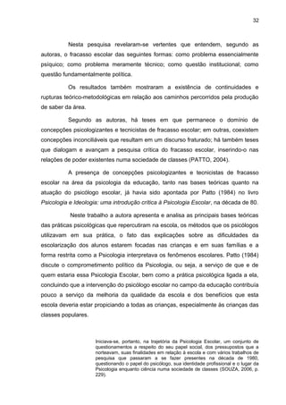 32



          Nesta pesquisa revelaram-se vertentes que entendem, segundo as
autoras, o fracasso escolar das seguintes formas: como problema essencialmente
psíquico; como problema meramente técnico; como questão institucional; como
questão fundamentalmente política.

          Os resultados também mostraram a existência de continuidades e
rupturas teórico-metodológicas em relação aos caminhos percorridos pela produção
de saber da área.

          Segundo as autoras, há teses em que permanece o domínio de
concepções psicologizantes e tecnicistas de fracasso escolar; em outras, coexistem
concepções inconciliáveis que resultam em um discurso fraturado; há também teses
que dialogam e avançam a pesquisa crítica do fracasso escolar, inserindo-o nas
relações de poder existentes numa sociedade de classes (PATTO, 2004).

          A presença de concepções psicologizantes e tecnicistas de fracasso
escolar na área da psicologia da educação, tanto nas bases teóricas quanto na
atuação do psicólogo escolar, já havia sido apontada por Patto (1984) no livro
Psicologia e Ideologia: uma introdução crítica à Psicologia Escolar, na década de 80.

           Neste trabalho a autora apresenta e analisa as principais bases teóricas
das práticas psicológicas que repercutiram na escola, os métodos que os psicólogos
utilizavam em sua prática, o fato das explicações sobre as dificuldades da
escolarização dos alunos estarem focadas nas crianças e em suas famílias e a
forma restrita como a Psicologia interpretava os fenômenos escolares. Patto (1984)
discute o comprometimento político da Psicologia, ou seja, a serviço de que e de
quem estaria essa Psicologia Escolar, bem como a prática psicológica ligada a ela,
concluindo que a intervenção do psicólogo escolar no campo da educação contribuía
pouco a serviço da melhoria da qualidade da escola e dos benefícios que esta
escola deveria estar propiciando a todas as crianças, especialmente às crianças das
classes populares.



                     Iniciava-se, portanto, na trajetória da Psicologia Escolar, um conjunto de
                     questionamentos a respeito do seu papel social, dos pressupostos que a
                     norteavam, suas finalidades em relação à escola e com vários trabalhos de
                     pesquisa que passaram a se fazer presentes na década de 1980,
                     questionando o papel do psicólogo, sua identidade profissional e o lugar da
                     Psicologia enquanto ciência numa sociedade de classes (SOUZA, 2006, p.
                     229).
 