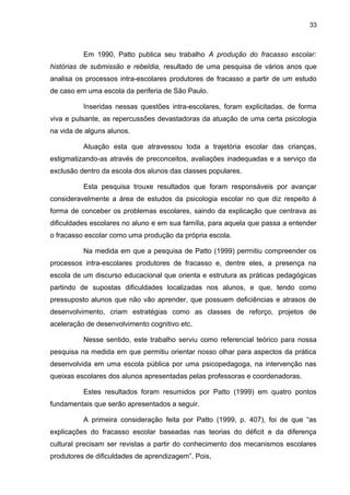 33



          Em 1990, Patto publica seu trabalho A produção do fracasso escolar:
histórias de submissão e rebeldia, resultado de uma pesquisa de vários anos que
analisa os processos intra-escolares produtores de fracasso a partir de um estudo
de caso em uma escola da periferia de São Paulo.

          Inseridas nessas questões intra-escolares, foram explicitadas, de forma
viva e pulsante, as repercussões devastadoras da atuação de uma certa psicologia
na vida de alguns alunos.

          Atuação esta que atravessou toda a trajetória escolar das crianças,
estigmatizando-as através de preconceitos, avaliações inadequadas e a serviço da
exclusão dentro da escola dos alunos das classes populares.

          Esta pesquisa trouxe resultados que foram responsáveis por avançar
consideravelmente a área de estudos da psicologia escolar no que diz respeito à
forma de conceber os problemas escolares, saindo da explicação que centrava as
dificuldades escolares no aluno e em sua família, para aquela que passa a entender
o fracasso escolar como uma produção da própria escola.

          Na medida em que a pesquisa de Patto (1999) permitiu compreender os
processos intra-escolares produtores de fracasso e, dentre eles, a presença na
escola de um discurso educacional que orienta e estrutura as práticas pedagógicas
partindo de supostas dificuldades localizadas nos alunos, e que, tendo como
pressuposto alunos que não vão aprender, que possuem deficiências e atrasos de
desenvolvimento, criam estratégias como as classes de reforço, projetos de
aceleração de desenvolvimento cognitivo etc.

          Nesse sentido, este trabalho serviu como referencial teórico para nossa
pesquisa na medida em que permitiu orientar nosso olhar para aspectos da prática
desenvolvida em uma escola pública por uma psicopedagoga, na intervenção nas
queixas escolares dos alunos apresentadas pelas professoras e coordenadoras.

          Estes resultados foram resumidos por Patto (1999) em quatro pontos
fundamentais que serão apresentados a seguir.

          A primeira consideração feita por Patto (1999, p. 407), foi de que “as
explicações do fracasso escolar baseadas nas teorias do déficit e da diferença
cultural precisam ser revistas a partir do conhecimento dos mecanismos escolares
produtores de dificuldades de aprendizagem”. Pois,
 