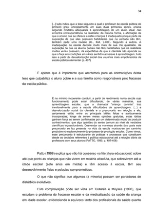 34



                         [...] tudo indica que a tese segundo a qual o professor da escola pública de
                         primeiro grau, principalmente em suas duas primeiras séries, ensina
                         segundo modelos adequados à aprendizagem de um aluno ideal, não
                         encontra correspondência na realidade; da mesma forma, a afirmação de
                         que o ensino que se oferece a estas crianças é inadequado porque parte da
                         suposição de que elas possuem habilidades que na verdade não têm,
                         também pede uma revisão (Id., Ibid, p.407). Segundo a autora, A
                         inadequação da escola decorre muito mais de sua má qualidade, da
                         suposição de que os alunos pobres não têm habilidades que na realidade
                         muitas vezes possuem, da expectativa de que a clientela não aprenda ou
                         que o faça em condições em vários sentidos adversas à aprendizagem, tudo
                         isso a partir da desvalorização social dos usuários mais empobrecidos da
                         escola pública elementar (p. 407)



           E aponta que é importante que atentemos para as contradições desta
tese que culpabiliza o aluno pobre e a sua família como responsáveis pelo fracasso
da escola pública.



                         É no mínimo incoerente concluir, a partir do rendimento numa escola cujo
                         funcionamento pode estar dificultando, de várias maneiras, sua
                         aprendizagem escolar, que a chamada “criança carente” traz
                         inevitavelmente para a escola dificuldades de aprendizagem. (...) a
                         desvalorização social da clientela e o preconceito em relação a ela,
                         certamente estão entre as principais idéias feitas e acriticamente
                         incorporadas; longe de serem meras opiniões gratuitas, estas idéias
                         ganham força ao serem confirmadas por um determinado modo de produzir
                         conhecimentos, que alça opiniões do senso comum ao nível de verdades
                         científicas inquestionáveis. Desvendar as maneiras através das quais este
                         preconceito se faz presente na vida da escola mostrou-se um caminho
                         produtivo no esclarecimento do processo de produção escolar. Como vimos,
                         esse preconceito é estruturante de práticas e processos que constituem
                         desde as decisões referentes à política educacional até a relação diária da
                         professora com seus alunos (PATTO, 1999, p. 407-408)



           Patto (1999) explica que não há consenso na literatura educacional, sobre
até que ponto as crianças que não vivem em miséria absoluta, que sobrevivem até a
idade escolar (sete anos em média) e têm acesso à escola, têm seu
desenvolvimento físico e psíquico comprometidos.

           O que não significa que algumas (a minoria) possam ser portadoras de
distúrbios evolutivos.

           Esta comprovação pode ser vista em Collares e Moysés (1996), que
estudam o problema do fracasso escolar e da medicalização da saúde da criança
em idade escolar, evidenciando o equívoco tanto dos profissionais da saúde quanto
 