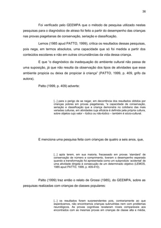 36



           Foi verificado pelo GEEMPA que o método de pesquisa utilizado nestas
pesquisas para o diagnóstico de atraso foi feito a partir do desempenho das crianças
nas provas piagetianas de conservação, seriação e classificação.

           Lemos (1985 apud PATTO, 1999), critica os resultados dessas pesquisas,
pois nega, em termos absolutos, uma capacidade que só foi medida a partir dos
conteúdos escolares e não em outras circunstâncias da vida dessa criança.

           E que “o diagnóstico da inadequação do ambiente cultural não passa de
uma suposição, já que não resulta da observação dos tipos de atividades que esse
ambiente propicia ou deixa de propiciar à criança” (PATTO, 1999, p. 409, grifo da
autora).

           Patto (1999, p. 409) adverte:



                     [...] para o perigo de se negar, em decorrência dos resultados obtidos por
                     crianças pobres em provas piagetianas, “a capacidade de conservação,
                     seriação e classificação que a criança demonstra no cotidiano das mais
                     variadas culturas, em atividades cuja eficácia é definida pela própria cultura,
                     sobre objetos cujo valor – lúdico ou não-lúdico – também é sócio-cultural.




           E menciona uma pesquisa feita com crianças de quatro a seis anos, que,



                     [...] após terem, em sua maioria, fracassado em provas ‘standard’ de
                     conservação de número e comprimento, tiveram o desempenho esperado
                     quando a transformação foi apresentada como um subproduto ‘acidental’ de
                     uma atividade dirigida à consecução de um determinado objetivo (LEMOS,
                     1985 apud PATTO, 1999, p. 409-410).



           Patto (1999) traz então o relato de Grossi (1985), do GEEMPA, sobre as
pesquisas realizadas com crianças de classes populares:



                     [...] os resultados foram surpreendentes pois, contrariamente ao que
                     esperávamos, não encontramos crianças subnutridas nem com problemas
                     neurológicos. As provas cognitivas revelaram níveis comparáveis aos
                     encontrados com as mesmas provas em crianças de classe alta e média,
 