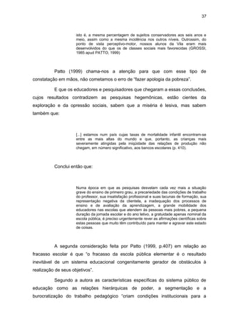 37



                     isto é, a mesma percentagem de sujeitos conservadores aos seis anos e
                     meio, assim como a mesma incidência nos outros níveis. Outrossim, do
                     ponto de vista perceptivo-motor, nossos alunos da Vila eram mais
                     desenvolvidos do que os de classes sociais mais favorecidas (GROSSI,
                     1985 apud PATTO, 1999)



          Patto (1999) chama-nos a atenção para que com esse tipo de
constatação em mãos, não cometamos o erro de “fazer apologia da pobreza”.

          E que os educadores e pesquisadores que chegaram a essas conclusões,
cujos resultados contradizem as pesquisas hegemônicas, estão cientes da
exploração e da opressão sociais, sabem que a miséria é lesiva, mas sabem
também que:



                     [...] estamos num país cujas taxas de mortalidade infantil encontram-se
                     entre as mais altas do mundo e que, portanto, as crianças mais
                     severamente atingidas pela iniqüidade das relações de produção não
                     chegam, em número significativo, aos bancos escolares (p. 410).



          Conclui então que:



                     Numa época em que as pesquisas desvelam cada vez mais a situação
                     grave do ensino de primeiro grau, a precariedade das condições de trabalho
                     do professor, sua insatisfação profissional e suas lacunas de formação, sua
                     representação negativa da clientela, a inadequação dos processos de
                     ensino e de avaliação da aprendizagem, a grande mobilidade dos
                     educadores nas escolas que atendem às pessoas mais pobres, a pequena
                     duração da jornada escolar e do ano letivo, a gratuidade apenas nominal da
                     escola pública, é preciso urgentemente rever as afirmações científicas sobre
                     estas pessoas que muito têm contribuído para manter e agravar este estado
                     de coisas.



          A segunda consideração feita por Patto (1999, p.407) em relação ao
fracasso escolar é que “o fracasso da escola pública elementar é o resultado
inevitável de um sistema educacional congenitamente gerador de obstáculos à
realização de seus objetivos”.

          Segundo a autora as características específicas do sistema público de
educação como as relações hierárquicas de poder, a segmentação e a
burocratização do trabalho pedagógico “criam condições institucionais para a
 