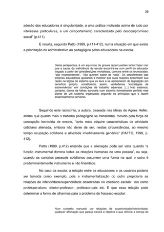 38



adesão dos educadores à singularidade, a uma prática motivada acima de tudo por
interesses particulares, a um comportamento caracterizado pelo descompromisso
social” (p.411).

           E resulta, segundo Patto (1999, p.411-412), numa situação em que existe
a priorização do administrativo ao pedagógico pelos educadores na escola.



                     Desta perspectiva, é um equívoco de graves repercussões tentar fazer crer
                     que a causa da ineficiência da escola encontra-se num perfil do educador
                     traçado a partir de considerações moralistas, comuns entre os tecnocratas:
                     “são incompetentes”, “não querem saber de nada”. Os depoimentos das
                     próprias educadoras ajudaram a mostrar que suas reações encontram sua
                     razão na lógica do sistema que as leva a se apropriarem da legislação em
                     benefício próprio, constituindo, assim, verdadeiras “estratégias de
                     sobrevivência” em condições de trabalho adversas. [...] Não estamos,
                     portanto, diante de falhas sanáveis num sistema formalmente perfeito mas
                     diante de um sistema organizado segundo os princípios que o fazem
                     essencialmente perverso.



           Seguindo este raciocínio, a autora, baseada nas idéias de Agnes Heller,
afirma que quanto mais o trabalho pedagógico se transforma, movido pela força da
concepção tecnicista de ensino, “tanto mais adquire características de atividade
cotidiana alienada, embora não deixe de ser, nestas circunstâncias, ao mesmo
tempo ocupação cotidiana e atividade imediatamente genérica” (PATTO, 1999, p.
412).

           Patto (1999, p.412) entende que a alienação pode ser vista quando “a
função instrumental domina todas as relações humanas de uma pessoa”, ou seja,
quando os contatos pessoais cotidianos assumem uma forma na qual o outro é
predominantemente instrumento e não finalidade.

           No caso da escola, a relação entre os educadores e os usuários poderia
ser tomada como exemplo, pois a instrumentalização do outro propiciaria as
relações de inferioridade/superioridade observadas no cotidiano escolar, tais como
professor-aluno, diretor-professor, professor-pais etc. E que essa relação pode
determinar a forma de olharmos para o problema do fracasso escolar:



                     Num contexto marcado por relações de superioridade/inferioridade,
                     qualquer afirmação que pareça neutra e objetiva e que reforce a crença de
 