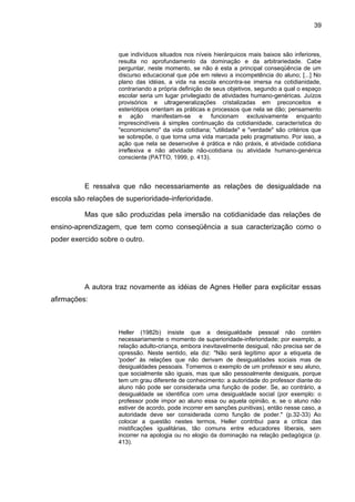 39



                     que indivíduos situados nos níveis hierárquicos mais baixos são inferiores,
                     resulta no aprofundamento da dominação e da arbitrariedade. Cabe
                     perguntar, neste momento, se não é esta a principal conseqüência de um
                     discurso educacional que põe em relevo a incompetência do aluno; [...] No
                     plano das idéias, a vida na escola encontra-se imersa na cotidianidade,
                     contrariando a própria definição de seus objetivos, segundo a qual o espaço
                     escolar seria um lugar privilegiado de atividades humano-genéricas. Juízos
                     provisórios e ultrageneralizações cristalizadas em preconceitos e
                     esteriótipos orientam as práticas e processos que nela se dão; pensamento
                     e ação manifestam-se e funcionam exclusivamente enquanto
                     imprescindíveis à simples continuação da cotidianidade, característica do
                     "economicismo" da vida cotidiana; "utilidade" e "verdade" são critérios que
                     se sobrepõe, o que torna uma vida marcada pelo pragmatismo. Por isso, a
                     ação que nela se desenvolve é prática e não práxis, é atividade cotidiana
                     irreflexiva e não atividade não-cotidiana ou atividade humano-genérica
                     consciente (PATTO, 1999, p. 413).



          E ressalva que não necessariamente as relações de desigualdade na
escola são relações de superioridade-inferioridade.

          Mas que são produzidas pela imersão na cotidianidade das relações de
ensino-aprendizagem, que tem como conseqüência a sua caracterização como o
poder exercido sobre o outro.




          A autora traz novamente as idéias de Agnes Heller para explicitar essas
afirmações:



                     Heller (1982b) insiste que a desigualdade pessoal não contém
                     necessariamente o momento de superioridade-inferioridade; por exemplo, a
                     relação adulto-criança, embora inevitavelmente desigual, não precisa ser de
                     opressão. Neste sentido, ela diz: "Não será legítimo apor a etiqueta de
                     'poder' às relações que não derivam de desigualdades sociais mas de
                     desigualdades pessoais. Tomemos o exemplo de um professor e seu aluno,
                     que socialmente são iguais, mas que são pessoalmente desiguais, porque
                     tem um grau diferente de conhecimento: a autoridade do professor diante do
                     aluno não pode ser considerada uma função de poder. Se, ao contrário, a
                     desigualdade se identifica com uma desigualdade social (por exemplo: o
                     professor pode impor ao aluno essa ou aquela opinião, e, se o aluno não
                     estiver de acordo, pode incorrer em sanções punitivas), então nesse caso, a
                     autoridade deve ser considerada como função de poder." (p.32-33) Ao
                     colocar a questão nestes termos, Heller contribui para a crítica das
                     mistificações igualitárias, tão comuns entre educadores liberais, sem
                     incorrer na apologia ou no elogio da dominação na relação pedagógica (p.
                     413).
 