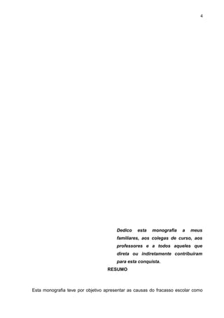 4




                                       Dedico   esta   monografia    a   meus
                                       familiares, aos colegas de curso, aos
                                       professores e a todos aqueles que
                                       direta ou indiretamente contribuíram
                                       para esta conquista.
                                  RESUMO



Esta monografia teve por objetivo apresentar as causas do fracasso escolar como
 