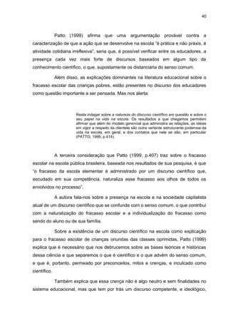 40



              Patto (1999) afirma que uma argumentação provável contra a
caracterização de que a ação que se desenvolve na escola “é prática e não práxis, é
atividade cotidiana irreflexiva”, seria que, é possível verificar entre os educadores, a
presença cada vez mais forte de discursos baseados em algum tipo de
conhecimento científico, o que, supostamente os distanciaria do senso comum.

              Além disso, as explicações dominantes na literatura educacional sobre o
fracasso escolar das crianças pobres, estão presentes no discurso dos educadores
como questão importante a ser pensada. Mas nos alerta:



                        Resta indagar sobre a natureza do discurso científico em questão e sobre o
                        seu papel na vida na escola. Os resultados a que chegamos permitem
                        afirmar que além do modelo gerencial que administra as relações, as idéias
                        em vigor a respeito da clientela são outra vertente estruturante poderosa da
                        vida na escola, em geral, e dos contatos que nela se dão, em particular
                        (PATTO, 1999, p.414).



              A terceira consideração que Patto (1999, p.407) traz sobre o fracasso
escolar na escola pública brasileira, baseada nos resultados de sua pesquisa, é que
“o fracasso da escola elementar é administrado por um discurso científico que,
escudado em sua competência, naturaliza esse fracasso aos olhos de todos os
envolvidos no processo”.

              A autora fala-nos sobre a presença na escola e na sociedade capitalista
atual de um discurso científico que se confunde com o senso comum, o que contribui
com a naturalização do fracasso escolar e a individualização do fracasso como
sendo do aluno ou de sua família.

              Sobre a existência de um discurso científico na escola como explicação
para o fracasso escolar de crianças oriundas das classes oprimidas, Patto (1999)
explica que é necessário que nos debrucemos sobre as bases teóricas e históricas
dessa ciência e que separemos o que é científico e o que advém do senso comum,
e que é, portanto, permeado por preconceitos, mitos e crenças, e inculcado como
científico.

              Também explica que essa crença não é algo neutro e sem finalidades no
sistema educacional, mas que tem por trás um discurso competente, e ideológico,
 