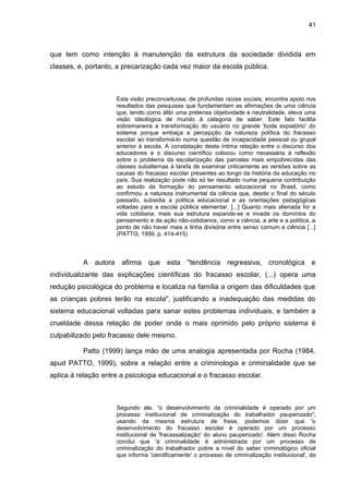 41



que tem como intenção à manutenção da estrutura da sociedade dividida em
classes, e, portanto, a precarização cada vez maior da escola pública.



                     Esta visão preconceituosa, de profundas raízes sociais, encontra apoio nos
                     resultados das pesquisas que fundamentam as afirmações de uma ciência
                     que, tendo como álibi uma pretensa objetividade e neutralidade, eleva uma
                     visão ideológica de mundo à categoria de saber. Este fato facilita
                     sobremaneira a transformação do usuário no grande 'bode expiatório' do
                     sistema porque embaça a percepção da natureza política do fracasso
                     escolar ao transformá-lo numa questão de incapacidade pessoal ou grupal
                     anterior à escola. A constatação desta íntima relação entre o discurso dos
                     educadores e o discurso científico colocou como necessária à reflexão
                     sobre o problema da escolarização das parcelas mais empobrecidas das
                     classes subalternas à tarefa de examinar criticamente as versões sobre as
                     causas do fracasso escolar presentes ao longo da história da educação no
                     país. Sua realização pode não só ter resultado numa pequena contribuição
                     ao estudo da formação do pensamento educacional no Brasil, como
                     confirmou a natureza instrumental da ciência que, desde o final do século
                     passado, subsidia a política educacional e as orientações pedagógicas
                     voltadas para a escola pública elementar. [...] Quanto mais alienada for a
                     vida cotidiana, mais sua estrutura expande-se e invade os domínios do
                     pensamento e da ação não-cotidianos, como a ciência, a arte e a política, a
                     ponto de não haver mais a linha divisória entre senso comum e ciência [...]
                     (PATTO, 1999, p. 414-415)



          A autora     afirma que esta "tendência regressiva, cronológica e
individualizante das explicações científicas do fracasso escolar, (...) opera uma
redução psicológica do problema e localiza na família a origem das dificuldades que
as crianças pobres terão na escola", justificando a inadequação das medidas do
sistema educacional voltadas para sanar estes problemas individuais, e também a
crueldade dessa relação de poder onde o mais oprimido pelo próprio sistema é
culpabilizado pelo fracasso dele mesmo.

          Patto (1999) lança mão de uma analogia apresentada por Rocha (1984,
apud PATTO, 1999), sobre a relação entre a criminologia e criminalidade que se
aplica à relação entre a psicologia educacional e o fracasso escolar.



                     Segundo ele, “o desenvolvimento da criminalidade é operado por um
                     processo institucional de criminalização do trabalhador pauperizado”;
                     usando da mesma estrutura de frase, podemos dizer que 'o
                     desenvolvimento do fracasso escolar é operado por um processo
                     institucional de 'fracassalização' do aluno pauperizado'. Além disso Rocha
                     conclui que 'a criminalidade é administrada por um processo de
                     criminalização do trabalhador pobre a nível do saber criminológico oficial
                     que informa 'cientificamente' o processo de criminalização institucional', da
 