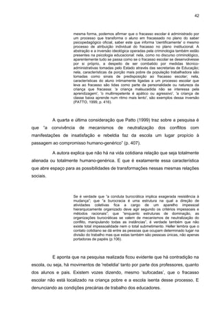 42



                     mesma forma, podemos afirmar que o fracasso escolar é administrado por
                     um processo que transforma o aluno em fracassado no plano do saber
                     psicopedagógico oficial, saber este que informa 'cientificamente' o mesmo
                     processo de atribuição individual do fracasso no plano institucional. A
                     abstração e a inversão ideológica operadas pela criminologia também estão
                     presentes na psicologia educacional: nela, como no discurso criminológico,
                     aparentemente tudo se passa como se o fracasso escolar se desenvolvesse
                     por si próprio, a despeito de ser combatido por medidas técnico-
                     administrativas tomadas pelo Estado através das secretarias de Educação;
                     nela, características da porção mais pobre da população trabalhadora são
                     tomadas como sinais de predisposição ao fracasso escolar; nela,
                     características do aluno intimamente ligadas a um processo escolar que
                     leva ao fracasso são tidas como parte da personalidade ou natureza da
                     criança que fracassa: 'a criança malsucedida não se interessa pela
                     aprendizagem', 'o multirrepetente é apático ou agressivo', 'a criança de
                     classe baixa aprende num ritmo mais lento', são exemplos dessa inversão
                     (PATTO, 1999, p. 416).



           A quarta e última consideração que Patto (1999) traz sobre a pesquisa é
que   “a   convivência   de   mecanismos de         neutralização     dos    conflitos com
manifestações de insatisfação e rebeldia faz da escola um lugar propício à
passagem ao compromisso humano-genérico” (p. 407).

           A autora explica que não há na vida cotidiana relação que seja totalmente
alienada ou totalmente humano-genérica. E que é exatamente essa característica
que abre espaço para as possibilidades de transformações nessas mesmas relações
sociais.



                     Se é verdade que “a conduta burocrática implica exagerada resistência à
                     mudança”; que “a burocracia é uma estrutura na qual a direção de
                     atividades coletivas fica a cargo de um aparelho impessoal
                     hierarquicamente organizado deve agir segundo os critérios impessoais e
                     métodos racionais”; que “enquanto estruturas de dominação, as
                     organizações burocráticas se valem de mecanismos de neutralização do
                     conflito, manipulando todas as instâncias”, é verdade também que não
                     existe total impessoalidade nem o total submetimento. Heller lembra que o
                     contato cotidiano se dá entre as pessoas que ocupam determinado lugar na
                     divisão do trabalho mas que estas também são pessoas únicas, não apenas
                     portadoras de papéis (p.106).



           E aponta que na pesquisa realizada ficou evidente que há contradição na
escola, ou seja, há movimentos de 'rebeldia' tanto por parte dos professores, quanto
dos alunos e pais. Existem vozes dizendo, mesmo ‘sufocadas’, que o fracasso
escolar não está localizado na criança pobre e a escola isenta desse processo. E
denunciando as condições precárias de trabalho dos educadores.
 