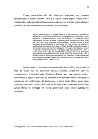 43



              Essas contradições não são eliminadas totalmente nas relações
estabelecidas, e abrem caminho para que alguns ruídos sejam criados nessa
cristalização e naturalização do fracasso como advindos de crianças problemáticas e
portadoras de déficits cognitivos, emocionais, físicos e sociais.



                          Não foi difícil perceber o conflito latente e a insuficiência do controle na
                          eliminação ou mesmo na contenção de comportamentos indesejados. Como
                          dissemos, a rebeldia pulsa no corpo da escola e a contradição é uma
                          constante no discurso de todos os envolvidos no processo educativo; mais
                          que isto, sob uma aparente impessoalidade, pode-se captar a ação
                          constante da subjetividade. A burocracia não tem o poder de eliminar o
                          sujeito; pode, no máximo, amordaçá-lo. Palco simultâneo da subordinação e
                          da insubordinação, da voz silenciada pelas mensagens ideológicas e da voz
                          conscientes das arbitrariedades e injustiças, lugar de antagonismo, enfim, a
                          escola existe como lugar de contradições que, longe de serem disfunções
                          indesejáveis das relações humanas numa sociedade patrimonialista, são a
                          matéria-prima da transformação possível do estado de coisas vigente em
                          instituições como as escolas públicas de primeiro grau situadas nos bairros
                          mais pobres (PATTO, 1999, p. 418).



              Diante desta contribuição fundamental que Patto (1999) trouxe para a
área de estudo que se denomina “fracasso escolar”, juntamente com os
conhecimentos produzidos pela Psicologia Escolar em sua vertente crítica 3,
discutiremos a seguir o equívoco de entender esse fenômeno como uma questão
unicamente de má-formação de professores e como essas idéias ainda estão
presentes tanto nos cursos superiores de formação de professores quanto nos
cursos oficiais de formação em serviço promovidos pelos órgãos públicos de
educação.




3
    Sawaya (1992, 1999, 2002), Machado (1994, 1997), Souza (2002), entre outros.
 