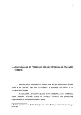 44




4. A MÁ FORMAÇÃO DO PROFESSOR COMO RECORRÊNCIA DO FRACASSO
    ESCOLAR




          Percebe-se um movimento na escola, onde a culpa pelo fracasso escolar
passa a ser "dividida" com mais um indivíduo: o professor. Ou melhor, a má
formação do professor.

          Souza (2002, p. 249) afirma que na última década houve uma tendência a
serem ofertados inúmeros cursos de formação contínua 4 aos professores,
especialmente do ensino fundamental e médio.

4
  Também encontramos os termos formação em serviço, formação permanente ou formação
continuada.
 