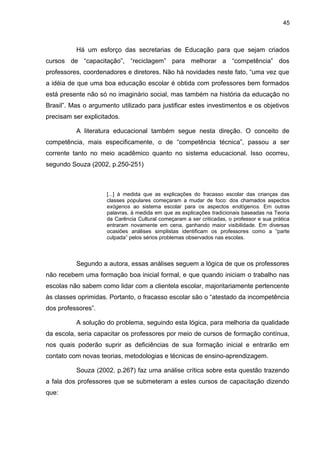 45



          Há um esforço das secretarias de Educação para que sejam criados
cursos de “capacitação”, “reciclagem” para melhorar a “competência” dos
professores, coordenadores e diretores. Não há novidades neste fato, “uma vez que
a idéia de que uma boa educação escolar é obtida com professores bem formados
está presente não só no imaginário social, mas também na história da educação no
Brasil”. Mas o argumento utilizado para justificar estes investimentos e os objetivos
precisam ser explicitados.

          A literatura educacional também segue nesta direção. O conceito de
competência, mais especificamente, o de “competência técnica”, passou a ser
corrente tanto no meio acadêmico quanto no sistema educacional. Isso ocorreu,
segundo Souza (2002, p.250-251)



                     [...] à medida que as explicações do fracasso escolar das crianças das
                     classes populares começaram a mudar de foco: dos chamados aspectos
                     exógenos ao sistema escolar para os aspectos endógenos. Em outras
                     palavras, à medida em que as explicações tradicionais baseadas na Teoria
                     da Carência Cultural começaram a ser criticadas, o professor e sua prática
                     entraram novamente em cena, ganhando maior visibilidade. Em diversas
                     ocasiões análises simplistas identificam os professores como a “parte
                     culpada” pelos sérios problemas observados nas escolas.



          Segundo a autora, essas análises seguem a lógica de que os professores
não recebem uma formação boa inicial formal, e que quando iniciam o trabalho nas
escolas não sabem como lidar com a clientela escolar, majoritariamente pertencente
às classes oprimidas. Portanto, o fracasso escolar são o “atestado da incompetência
dos professores”.

          A solução do problema, seguindo esta lógica, para melhoria da qualidade
da escola, seria capacitar os professores por meio de cursos de formação contínua,
nos quais poderão suprir as deficiências de sua formação inicial e entrarão em
contato com novas teorias, metodologias e técnicas de ensino-aprendizagem.

          Souza (2002, p.267) faz uma análise crítica sobre esta questão trazendo
a fala dos professores que se submeteram a estes cursos de capacitação dizendo
que:
 